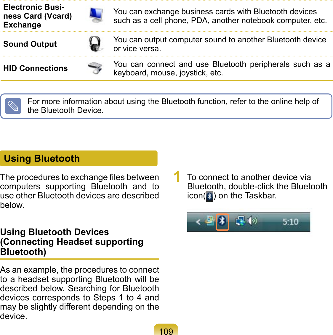 109Using BluetoothThe procedures to exchange ﬁles between computers  supporting  Bluetooth  and  to use other Bluetooth devices are described below.Using Bluetooth Devices (Connecting Headset supporting Bluetooth)As an example, the procedures to connect to a headset supporting Bluetooth will be described below. Searching for Bluetooth devices corresponds to Steps 1 to 4 and may be slightly different depending on the device.1  To connect to another device via Bluetooth, double-click the Bluetooth icon( ) on the Taskbar. For more information about using the Bluetooth function, refer to the online help of the Bluetooth Device.Electronic Busi-ness Card (Vcard) ExchangeYou can exchange business cards with Bluetooth devices such as a cell phone, PDA, another notebook computer, etc.Sound Output You can output computer sound to another Bluetooth device or vice versa.HID Connections You  can  connect  and  use  Bluetooth  peripherals  such  as  a keyboard, mouse, joystick, etc.