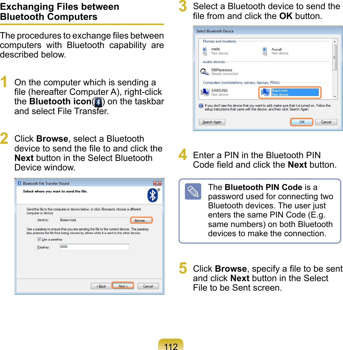112Exchanging Files between Bluetooth ComputersThe procedures to exchange ﬁles between computers  with  Bluetooth  capability  are described below.1  On the computer which is sending a ﬁle (hereafter Computer A), right-click the Bluetooth icon( ) on the taskbar and select File Transfer.2  Click Browse, select a Bluetooth device to send the ﬁle to and click the Next button in the Select Bluetooth Device window.  3  Select a Bluetooth device to send the ﬁle from and click the OK button.  4  Enter a PIN in the Bluetooth PIN Code ﬁeld and click the Next button.The Bluetooth PIN Code is a password used for connecting two Bluetooth devices. The user just enters the same PIN Code (E.g. same numbers) on both Bluetooth devices to make the connection.5  Click Browse, specify a ﬁle to be sent and click Next button in the Select File to be Sent screen.