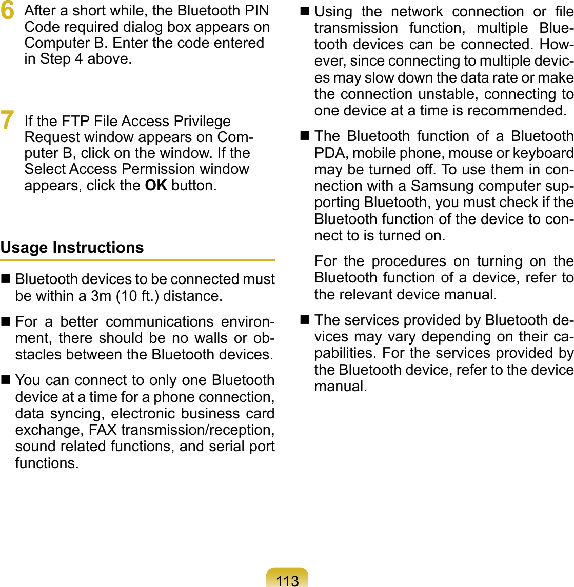 1136  After a short while, the Bluetooth PIN Code required dialog box appears on Computer B. Enter the code entered in Step 4 above.7  If the FTP File Access Privilege Request window appears on Com-puter B, click on the window. If the Select Access Permission window appears, click the OK button.Usage Instructions Bluetooth devices to be connected must be within a 3m (10 ft.) distance. For  a  better  communications  environ-ment,  there  should  be  no  walls  or  ob-stacles between the Bluetooth devices. You can connect to only one Bluetooth device at a time for a phone connection, data  syncing, electronic  business  card exchange, FAX transmission/reception, sound related functions, and serial port functions. Using  the  network  connection  or  ﬁle transmission  function,  multiple  Blue-tooth devices can be connected. How-ever, since connecting to multiple devic-es may slow down the data rate or make the connection unstable, connecting to one device at a time is recommended. The  Bluetooth  function  of  a  Bluetooth PDA, mobile phone, mouse or keyboard may be turned off. To use them in con-nection with a Samsung computer sup-porting Bluetooth, you must check if the Bluetooth function of the device to con-nect to is turned on.For  the  procedures  on  turning  on  the Bluetooth function of a device, refer to the relevant device manual. The services provided by Bluetooth de-vices may vary depending on their ca-pabilities. For the services provided by the Bluetooth device, refer to the device manual.