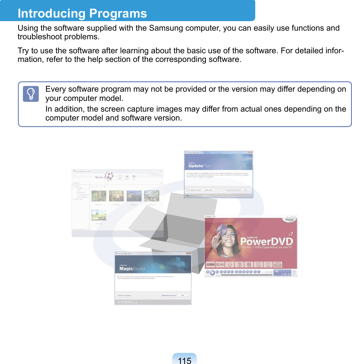 115Introducing ProgramsUsing the software supplied with the Samsung computer, you can easily use functions and troubleshoot problems.Try to use the software after learning about the basic use of the software. For detailed infor-mation, refer to the help section of the corresponding software.Every software program may not be provided or the version may differ depending on your computer model.In addition, the screen capture images may differ from actual ones depending on the computer model and software version.