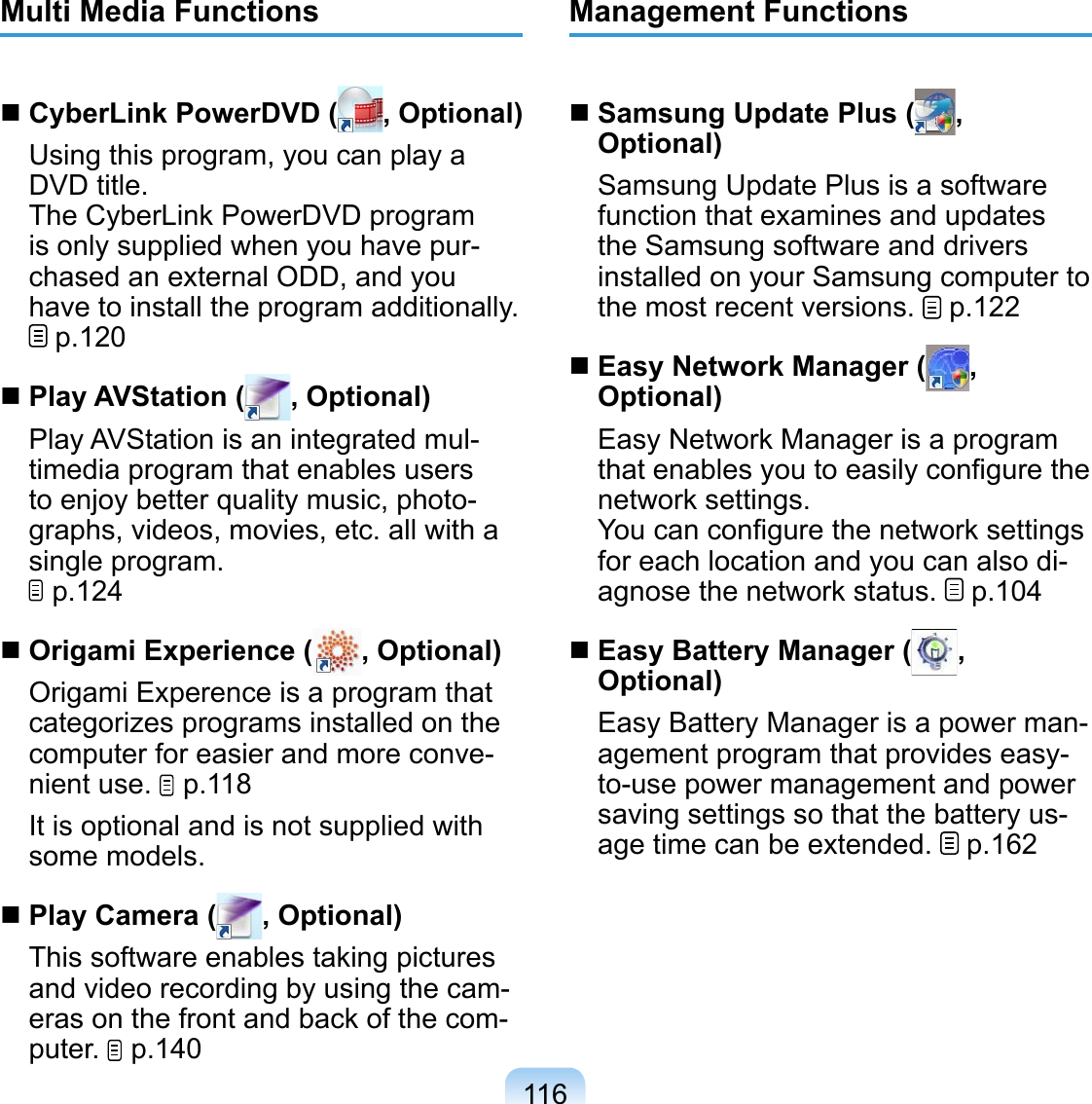 116Multi Media Functions CyberLink PowerDVD ( , Optional)Using this program, you can play a DVD title.The CyberLink PowerDVD program is only supplied when you have pur-chased an external ODD, and you have to install the program additionally.  p.120 Play AVStation ( , Optional)Play AVStation is an integrated mul-timedia program that enables users to enjoy better quality music, photo-graphs, videos, movies, etc. all with a single program.   p.124 Origami Experience ( , Optional)Origami Experence is a program that categorizes programs installed on the computer for easier and more conve-nient use.   p.118It is optional and is not supplied with some models. Play Camera ( , Optional)This software enables taking pictures and video recording by using the cam-eras on the front and back of the com-puter.   p.140Management Functions Samsung Update Plus ( , Optional)Samsung Update Plus is a software function that examines and updates the Samsung software and drivers installed on your Samsung computer to the most recent versions.   p.122 Easy Network Manager ( , Optional)Easy Network Manager is a program that enables you to easily conﬁgure the network settings. You can conﬁgure the network settings for each location and you can also di-agnose the network status.   p.104 Easy Battery Manager ( , Optional)Easy Battery Manager is a power man-agement program that provides easy-to-use power management and power saving settings so that the battery us-age time can be extended.   p.162