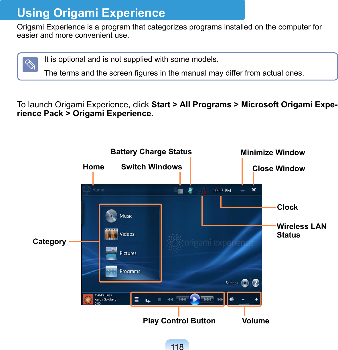 118Using Origami ExperienceOrigami Experience is a program that categorizes programs installed on the computer for easier and more convenient use.To launch Origami Experience, click Start &gt; All Programs &gt; Microsoft Origami Expe-rience Pack &gt; Origami Experience.CategoryHome Switch WindowsMinimize WindowClose WindowBattery Charge StatusWireless LAN StatusPlay Control Button VolumeClockIt is optional and is not supplied with some models. The terms and the screen ﬁgures in the manual may differ from actual ones.