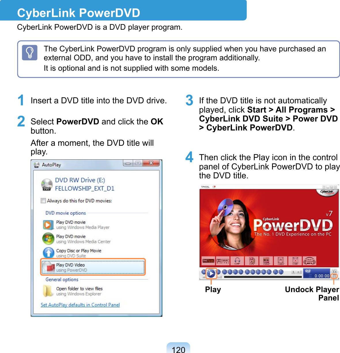 1201 Insert a DVD title into the DVD drive.2 Select PowerDVD and click the OK button.After a moment, the DVD title will play.  3 If the DVD title is not automatically played, click Start &gt; All Programs &gt; CyberLink DVD Suite &gt; Power DVD &gt; CyberLink PowerDVD.4 Then click the Play icon in the control panel of CyberLink PowerDVD to play the DVD title. Play Undock Player PanelThe CyberLink PowerDVD program is only supplied when you have purchased an external ODD, and you have to install the program additionally.It is optional and is not supplied with some models. CyberLink PowerDVDCyberLink PowerDVD is a DVD player program.