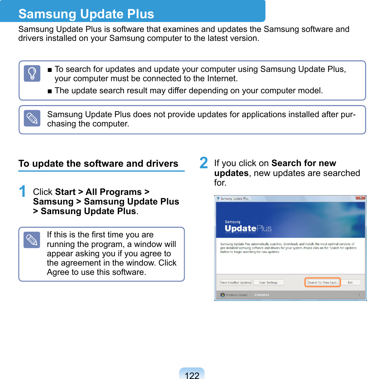 122■ To search for updates and update your computer using Samsung Update Plus, your computer must be connected to the Internet.■ The update search result may differ depending on your computer model.Samsung Update Plus does not provide updates for applications installed after pur-chasing the computer.Samsung Update PlusSamsung Update Plus is software that examines and updates the Samsung software and drivers installed on your Samsung computer to the latest version.To update the software and drivers1 Click Start &gt; All Programs &gt; Samsung &gt; Samsung Update Plus &gt; Samsung Update Plus.If this is the ﬁrst time you are running the program, a window will appear asking you if you agree to the agreement in the window. Click Agree to use this software.2 If you click on Search for new updates, new updates are searched for. 