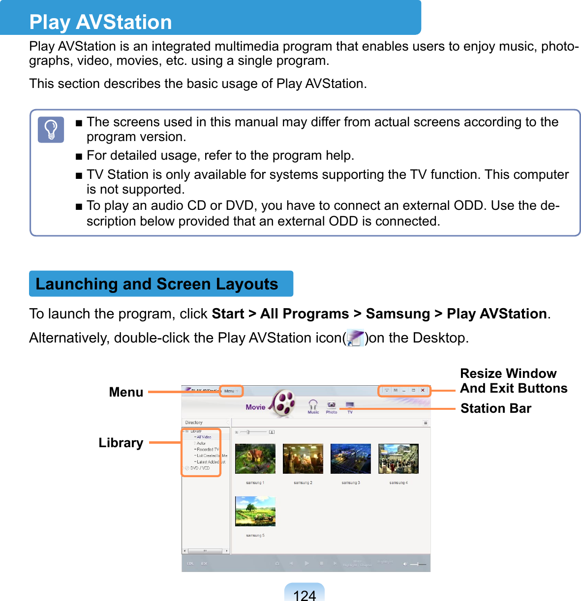 124To launch the program, click Start &gt; All Programs &gt; Samsung &gt; Play AVStation.Alternatively, double-click the Play AVStation icon( )on the Desktop.Play AVStationPlay AVStation is an integrated multimedia program that enables users to enjoy music, photo-graphs, video, movies, etc. using a single program.This section describes the basic usage of Play AVStation.Launching and Screen Layouts■ The screens used in this manual may differ from actual screens according to the program version.■ For detailed usage, refer to the program help.■ TV Station is only available for systems supporting the TV function. This computer is not supported.■ To play an audio CD or DVD, you have to connect an external ODD. Use the de-scription below provided that an external ODD is connected.MenuLibraryStation BarResize Window And Exit Buttons
