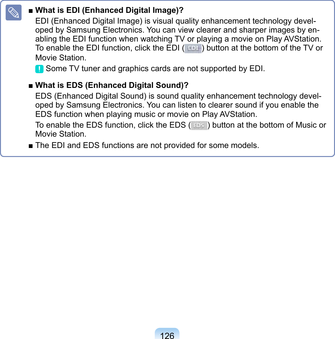126■ What is EDI (Enhanced Digital Image)?EDI (Enhanced Digital Image) is visual quality enhancement technology devel-oped by Samsung Electronics. You can view clearer and sharper images by en-abling the EDI function when watching TV or playing a movie on Play AVStation. To enable the EDI function, click the EDI ( ) button at the bottom of the TV or Movie Station. Some TV tuner and graphics cards are not supported by EDI.■ What is EDS (Enhanced Digital Sound)?EDS (Enhanced Digital Sound) is sound quality enhancement technology devel-oped by Samsung Electronics. You can listen to clearer sound if you enable the EDS function when playing music or movie on Play AVStation.To enable the EDS function, click the EDS ( ) button at the bottom of Music or Movie Station.■ The EDI and EDS functions are not provided for some models.