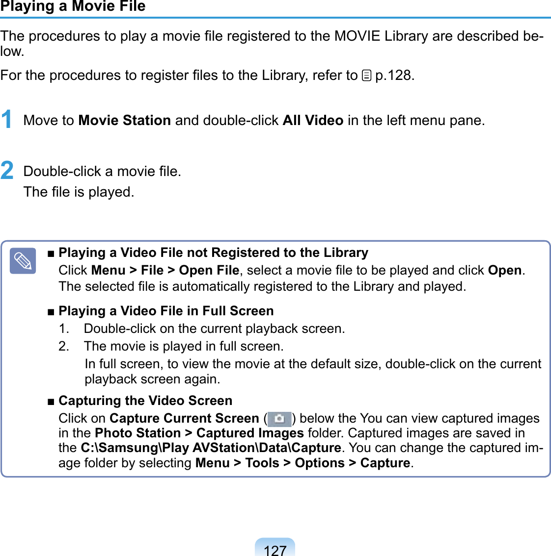 127Playing a Movie FileThe procedures to play a movie ﬁle registered to the MOVIE Library are described be-low.For the procedures to register ﬁles to the Library, refer to   p.128.1 Move to Movie Station and double-click All Video in the left menu pane. 2 Double-click a movie ﬁle. The ﬁle is played.■ Playing a Video File not Registered to the LibraryClick Menu &gt; File &gt; Open File, select a movie ﬁle to be played and click Open. The selected ﬁle is automatically registered to the Library and played.■ Playing a Video File in Full Screen1.  Double-click on the current playback screen.2.  The movie is played in full screen. In full screen, to view the movie at the default size, double-click on the current playback screen again.■ Capturing the Video ScreenClick on Capture Current Screen ( ) below the You can view captured images in the Photo Station &gt; Captured Images folder. Captured images are saved in the C:\Samsung\Play AVStation\Data\Capture. You can change the captured im-age folder by selecting Menu &gt; Tools &gt; Options &gt; Capture.