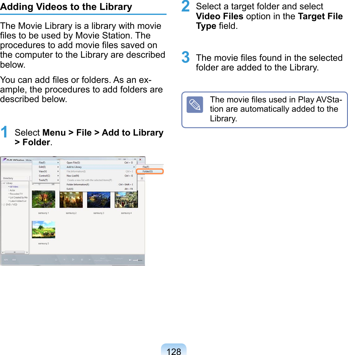 128Adding Videos to the LibraryThe Movie Library is a library with movie ﬁles to be used by Movie Station. The procedures to add movie ﬁles saved on the computer to the Library are described below.You can add ﬁles or folders. As an ex-ample, the procedures to add folders are described below.1 Select Menu &gt; File &gt; Add to Library &gt; Folder.2 Select a target folder and select Video Files option in the Target File Type ﬁeld.3 The movie ﬁles found in the selected folder are added to the Library.The movie ﬁles used in Play AVSta-tion are automatically added to the Library.