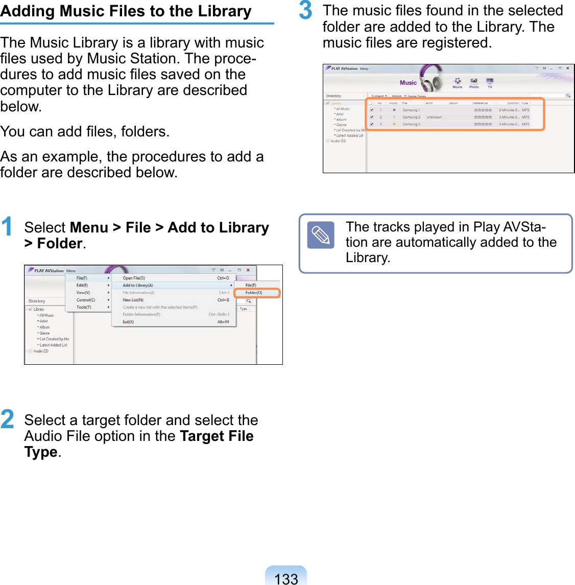 133Adding Music Files to the LibraryThe Music Library is a library with music ﬁles used by Music Station. The proce-dures to add music ﬁles saved on the computer to the Library are described below.You can add ﬁles, folders. As an example, the procedures to add a folder are described below. 1 Select Menu &gt; File &gt; Add to Library &gt; Folder. 2 Select a target folder and select the Audio File option in the Target File Type.3 The music ﬁles found in the selected folder are added to the Library. The music ﬁles are registered. The tracks played in Play AVSta-tion are automatically added to the Library.