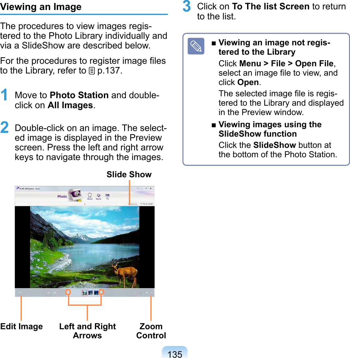 135Viewing an ImageThe procedures to view images regis-tered to the Photo Library individually and via a SlideShow are described below.For the procedures to register image ﬁles to the Library, refer to   p.137.1 Move to Photo Station and double-click on All Images.2 Double-click on an image. The select-ed image is displayed in the Preview screen. Press the left and right arrow keys to navigate through the images.Left and Right ArrowsZoom ControlEdit ImageSlide Show3 Click on To The list Screen to return to the list.■ Viewing an image not regis-tered to the LibraryClick Menu &gt; File &gt; Open File, select an image ﬁle to view, and click Open.The selected image ﬁle is regis-tered to the Library and displayed in the Preview window.■ Viewing images using the SlideShow functionClick the SlideShow button at the bottom of the Photo Station.