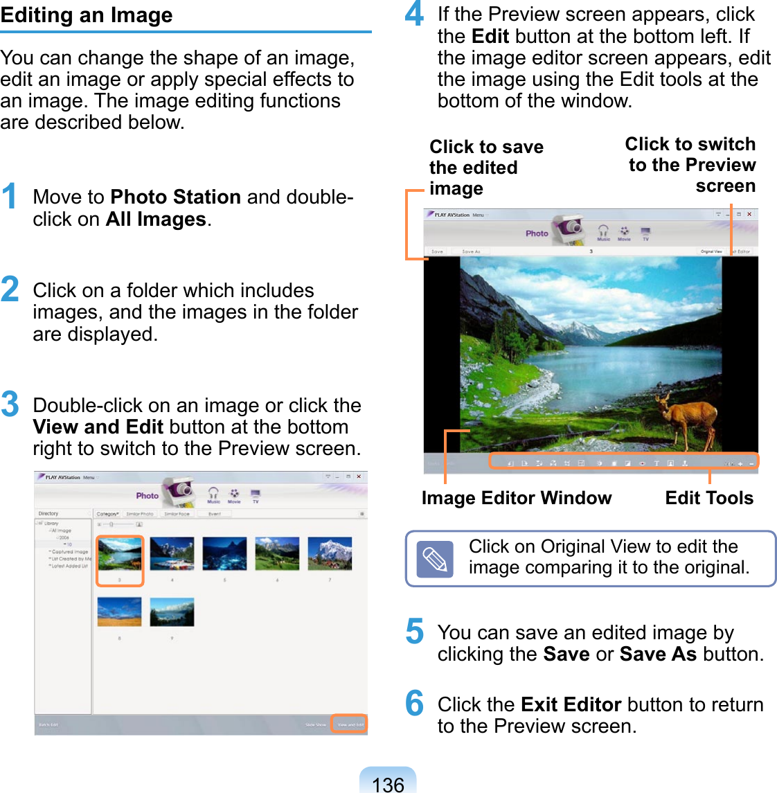 136Editing an ImageYou can change the shape of an image, edit an image or apply special effects to an image. The image editing functions are described below.1 Move to Photo Station and double-click on All Images.2 Click on a folder which includes images, and the images in the folder are displayed.3 Double-click on an image or click the View and Edit button at the bottom right to switch to the Preview screen.4 If the Preview screen appears, click the Edit button at the bottom left. If the image editor screen appears, edit the image using the Edit tools at the bottom of the window.Click to switch to the Preview screenClick to save the edited imageEdit ToolsImage Editor WindowClick on Original View to edit the image comparing it to the original.5 You can save an edited image by clicking the Save or Save As button.6 Click the Exit Editor button to return to the Preview screen.