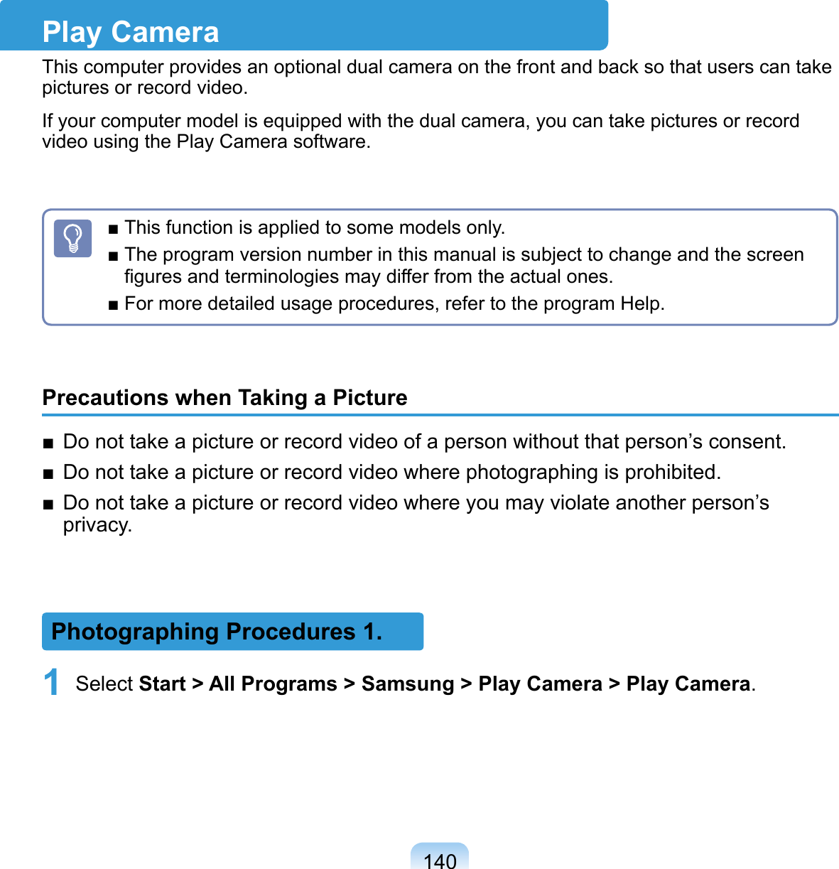 140Play CameraThis computer provides an optional dual camera on the front and back so that users can take pictures or record video. If your computer model is equipped with the dual camera, you can take pictures or record video using the Play Camera software.■ This function is applied to some models only.■ The program version number in this manual is subject to change and the screen ﬁgures and terminologies may differ from the actual ones.■ For more detailed usage procedures, refer to the program Help.Precautions when Taking a Picture■  Do not take a picture or record video of a person without that person’s consent.■  Do not take a picture or record video where photographing is prohibited.■  Do not take a picture or record video where you may violate another person’s privacy.Photographing Procedures 1.1 Select Start &gt; All Programs &gt; Samsung &gt; Play Camera &gt; Play Camera.