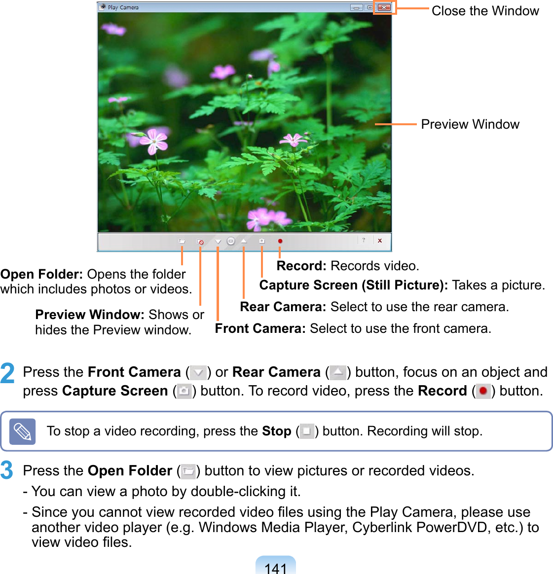 1412 Press the Front Camera ( ) or Rear Camera ( ) button, focus on an object and press Capture Screen ( ) button. To record video, press the Record ( ) button.Close the WindowPreview WindowOpen Folder: Opens the folder which includes photos or videos. Preview Window: Shows or hides the Preview window. Front Camera: Select to use the front camera.Rear Camera: Select to use the rear camera.Capture Screen (Still Picture): Takes a picture.Record: Records video.To stop a video recording, press the Stop ( ) button. Recording will stop.3 Press the Open Folder ( ) button to view pictures or recorded videos. - You can view a photo by double-clicking it. - Since you cannot view recorded video ﬁles using the Play Camera, please use another video player (e.g. Windows Media Player, Cyberlink PowerDVD, etc.) to view video ﬁles.