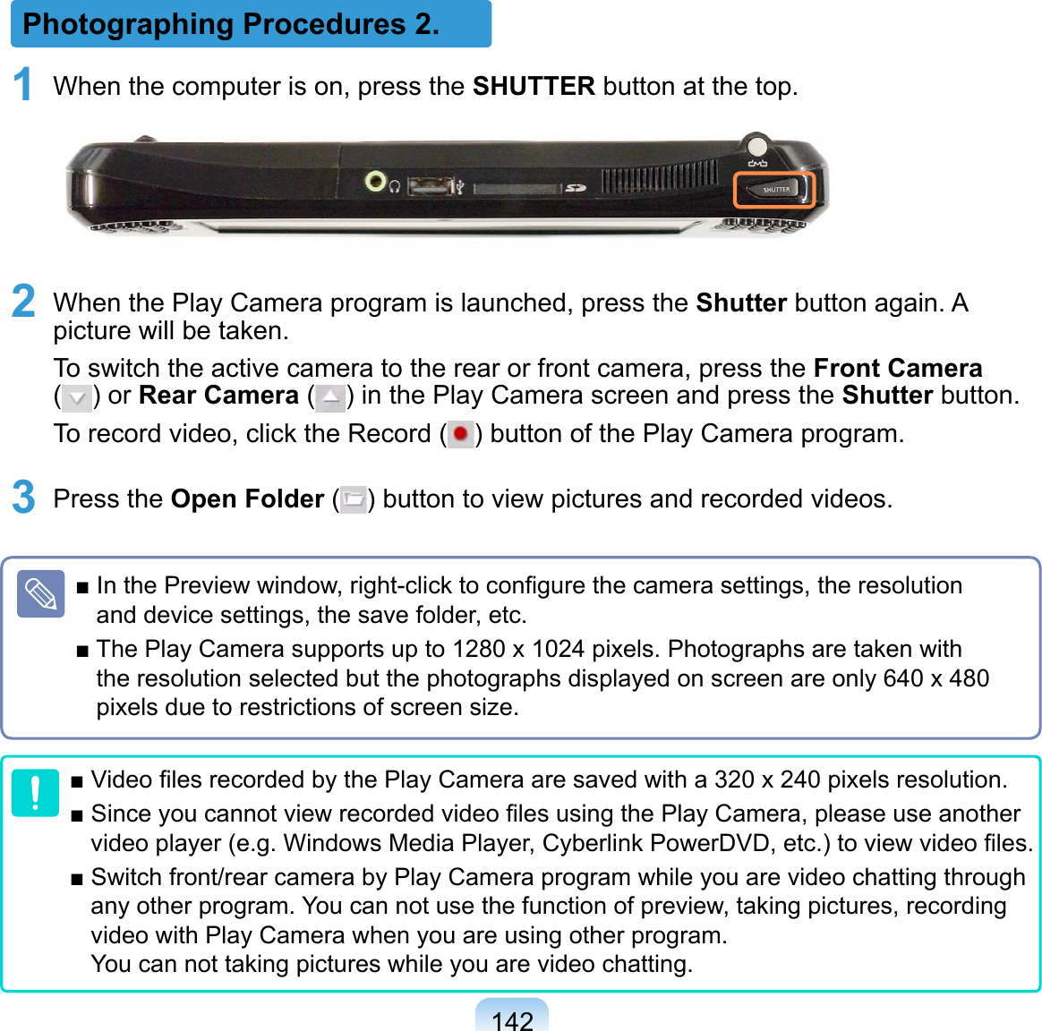 142Photographing Procedures 2.1 When the computer is on, press the SHUTTER button at the top.2 When the Play Camera program is launched, press the Shutter button again. A picture will be taken.To switch the active camera to the rear or front camera, press the Front Camera  ( ) or Rear Camera ( ) in the Play Camera screen and press the Shutter button. To record video, click the Record ( ) button of the Play Camera program.3 Press the Open Folder ( ) button to view pictures and recorded videos.■ In the Preview window, right-click to conﬁgure the camera settings, the resolution and device settings, the save folder, etc.■ The Play Camera supports up to 1280 x 1024 pixels. Photographs are taken with the resolution selected but the photographs displayed on screen are only 640 x 480 pixels due to restrictions of screen size.■ Video ﬁles recorded by the Play Camera are saved with a 320 x 240 pixels resolution.■ Since you cannot view recorded video ﬁles using the Play Camera, please use another video player (e.g. Windows Media Player, Cyberlink PowerDVD, etc.) to view video ﬁles.■ Switch front/rear camera by Play Camera program while you are video chatting through any other program. You can not use the function of preview, taking pictures, recording video with Play Camera when you are using other program.  You can not taking pictures while you are video chatting.