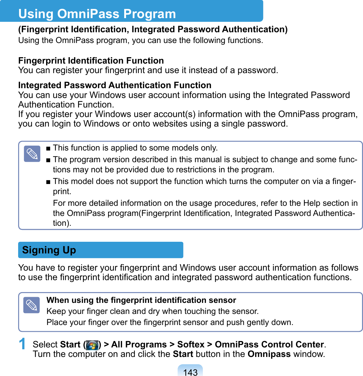 143Using OmniPass Program(Fingerprint Identiﬁcation, Integrated Password Authentication)Using the OmniPass program, you can use the following functions.Fingerprint Identiﬁcation Function You can register your ﬁngerprint and use it instead of a password. Integrated Password Authentication Function You can use your Windows user account information using the Integrated Password Authentication Function. If you register your Windows user account(s) information with the OmniPass program, you can login to Windows or onto websites using a single password.■ This function is applied to some models only.■ The program version described in this manual is subject to change and some func-tions may not be provided due to restrictions in the program.■ This model does not support the function which turns the computer on via a ﬁnger-print.For more detailed information on the usage procedures, refer to the Help section in the OmniPass program(Fingerprint Identiﬁcation, Integrated Password Authentica-tion).Signing UpYou have to register your ﬁngerprint and Windows user account information as follows to use the ﬁngerprint identiﬁcation and integrated password authentication functions. When using the ﬁngerprint identiﬁcation sensorKeep your ﬁnger clean and dry when touching the sensor.Place your ﬁnger over the ﬁngerprint sensor and push gently down.1 Select Start ( ) &gt; All Programs &gt; Softex &gt; OmniPass Control Center. Turn the computer on and click the Start button in the Omnipass window.