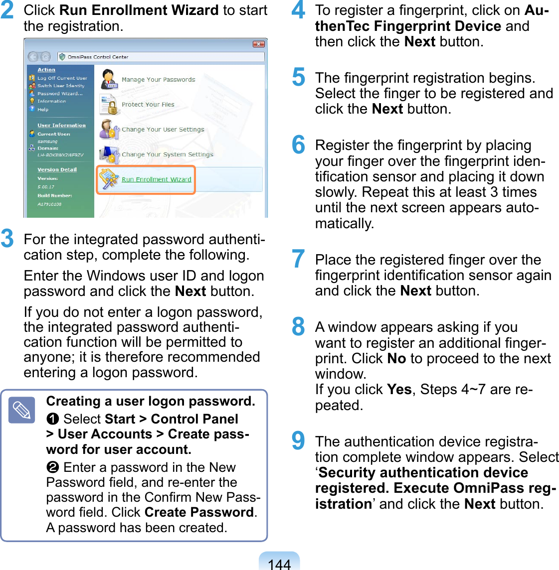 1442 Click Run Enrollment Wizard to start the registration. 3 For the integrated password authenti-cation step, complete the following.Enter the Windows user ID and logon password and click the Next button.If you do not enter a logon password, the integrated password authenti-cation function will be permitted to anyone; it is therefore recommended entering a logon password.Creating a user logon password.z Select Start &gt; Control Panel &gt; User Accounts &gt; Create pass-word for user account.x Enter a password in the New Password ﬁeld, and re-enter the password in the Conﬁrm New Pass-word ﬁeld. Click Create Password. A password has been created.4 To register a ﬁngerprint, click on Au-thenTec Fingerprint Device and then click the Next button.5 The ﬁngerprint registration begins. Select the ﬁnger to be registered and click the Next button.6 Register the ﬁngerprint by placing your ﬁnger over the ﬁngerprint iden-tiﬁcation sensor and placing it down slowly. Repeat this at least 3 times until the next screen appears auto-matically.7 Place the registered ﬁnger over the ﬁngerprint identiﬁcation sensor again and click the Next button.8 A window appears asking if you want to register an additional ﬁnger-print. Click No to proceed to the next window. If you click Yes, Steps 4~7 are re-peated. 9 The authentication device registra-tion complete window appears. Select ‘Security authentication device registered. Execute OmniPass reg-istration’ and click the Next button. 