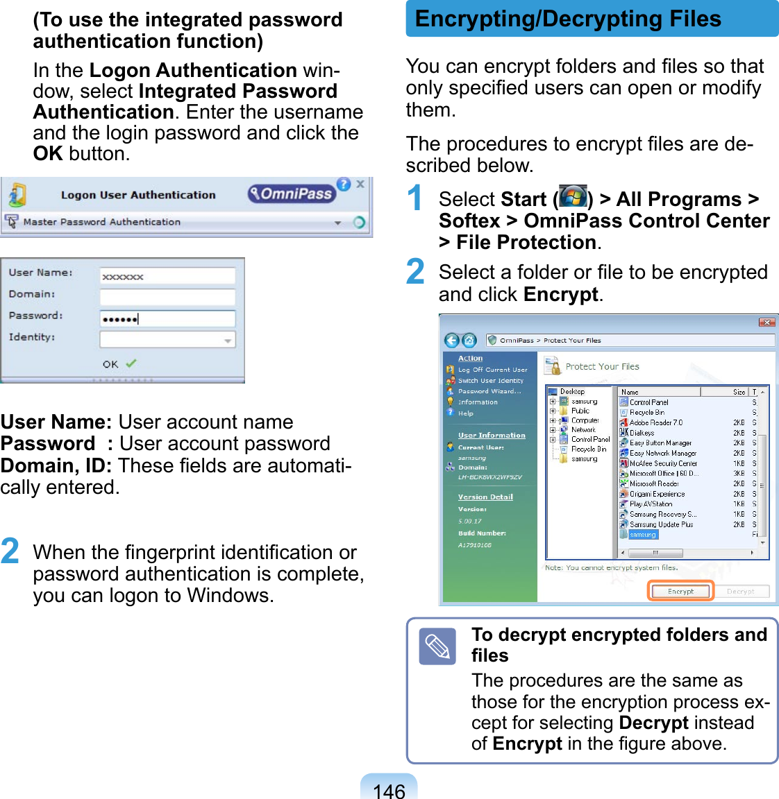 146(To use the integrated password authentication function)In the Logon Authentication win-dow, select Integrated Password Authentication. Enter the username and the login password and click the OK button.User Name: User account name Password  : User account password Domain, ID: These ﬁelds are automati-cally entered.2  When the ﬁngerprint identiﬁcation or password authentication is complete, you can logon to Windows.You can encrypt folders and ﬁles so that only speciﬁed users can open or modify them.The procedures to encrypt ﬁles are de-scribed below.1 Select Start ( ) &gt; All Programs &gt; Softex &gt; OmniPass Control Center &gt; File Protection.2 Select a folder or ﬁle to be encrypted and click Encrypt. To decrypt encrypted folders and ﬁlesThe procedures are the same as those for the encryption process ex-cept for selecting Decrypt instead of Encrypt in the ﬁgure above.Encrypting/Decrypting Files