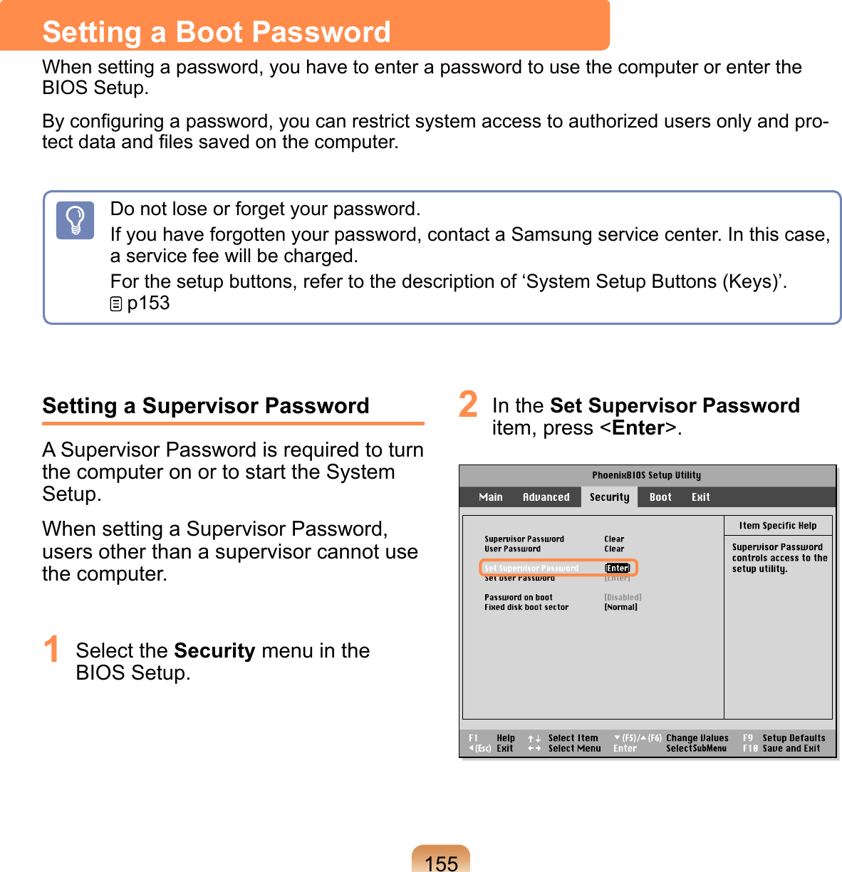 155Setting a Supervisor PasswordA Supervisor Password is required to turn the computer on or to start the System Setup.When setting a Supervisor Password, users other than a supervisor cannot use the computer.1  Select the Security menu in the BIOS Setup.2  In the Set Supervisor Password item, press &lt;Enter&gt;.Setting a Boot PasswordWhen setting a password, you have to enter a password to use the computer or enter the BIOS Setup. By conﬁguring a password, you can restrict system access to authorized users only and pro-tect data and ﬁles saved on the computer.Do not lose or forget your password. If you have forgotten your password, contact a Samsung service center. In this case, a service fee will be charged.For the setup buttons, refer to the description of ‘System Setup Buttons (Keys)’.  p153