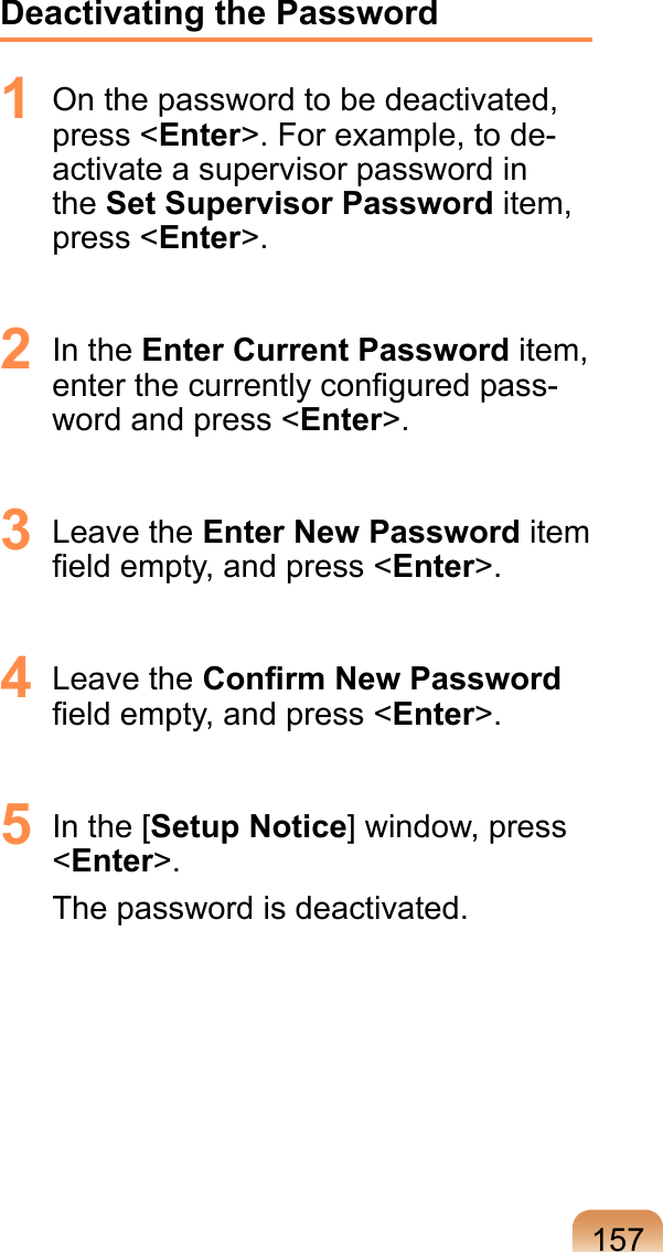 157Deactivating the Password1  On the password to be deactivated, press &lt;Enter&gt;. For example, to de-activate a supervisor password in the Set Supervisor Password item, press &lt;Enter&gt;.2  In the Enter Current Password item, enter the currently conﬁgured pass-word and press &lt;Enter&gt;.3  Leave the Enter New Password item ﬁeld empty, and press &lt;Enter&gt;.4  Leave the Conﬁrm New Password ﬁeld empty, and press &lt;Enter&gt;.5  In the [Setup Notice] window, press &lt;Enter&gt;.The password is deactivated.