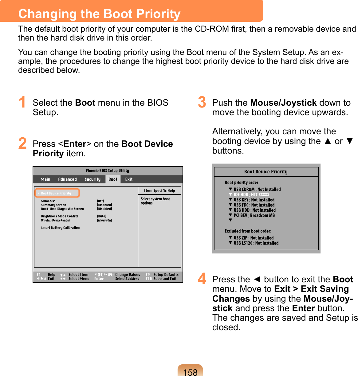 1581  Select the Boot menu in the BIOS Setup.2  Press &lt;Enter&gt; on the Boot Device Priority item. 3  Push the Mouse/Joystick down to move the booting device upwards.   Alternatively, you can move the booting device by using the ▲ or ▼ buttons. 4  Press the ◄ button to exit the Boot menu. Move to Exit &gt; Exit Saving Changes by using the Mouse/Joy-stick and press the Enter button.  The changes are saved and Setup is closed.Changing the Boot PriorityThe default boot priority of your computer is the CD-ROM ﬁrst, then a removable device and then the hard disk drive in this order.You can change the booting priority using the Boot menu of the System Setup. As an ex-ample, the procedures to change the highest boot priority device to the hard disk drive are described below.