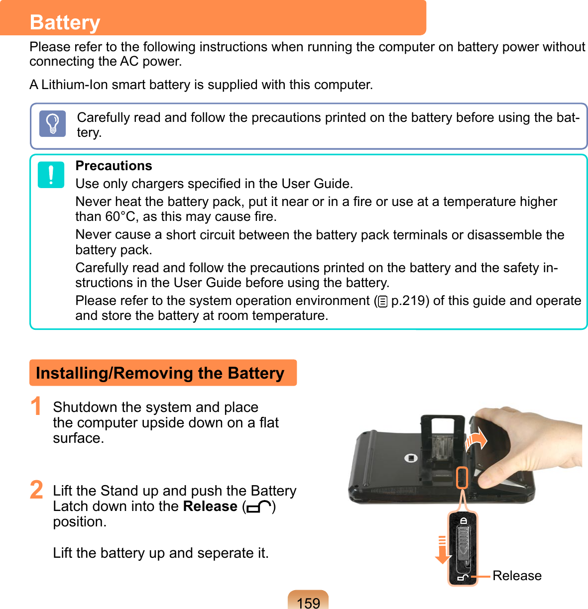 1591  Shutdown the system and place the computer upside down on a ﬂat surface.  2  Lift the Stand up and push the Battery Latch down into the Release ( ) position.   Lift the battery up and seperate it.ReleaseInstalling/Removing the BatteryBatteryPlease refer to the following instructions when running the computer on battery power without connecting the AC power. A Lithium-Ion smart battery is supplied with this computer.Carefully read and follow the precautions printed on the battery before using the bat-tery.PrecautionsUse only chargers speciﬁed in the User Guide.Never heat the battery pack, put it near or in a ﬁre or use at a temperature higher than 60°C, as this may cause ﬁre.Never cause a short circuit between the battery pack terminals or disassemble the battery pack.Carefully read and follow the precautions printed on the battery and the safety in-structions in the User Guide before using the battery.Please refer to the system operation environment (  p.219) of this guide and operate and store the battery at room temperature.