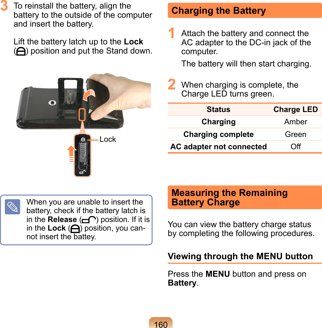 160Charging the Battery1  Attach the battery and connect the AC adapter to the DC-in jack of the computer.The battery will then start charging.2  When charging is complete, the Charge LED turns green.Status  Charge LEDCharging AmberCharging complete GreenAC adapter not connected OffMeasuring the Remaining  Battery ChargeYou can view the battery charge status by completing the following procedures.Viewing through the MENU buttonPress the MENU button and press on Battery.3  To reinstall the battery, align the battery to the outside of the computer and insert the battery.   Lift the battery latch up to the Lock  ( ) position and put the Stand down. LockWhen you are unable to insert the battery, check if the battery latch is in the Release ( ) position. If it is in the Lock ( ) position, you can-not insert the battey.