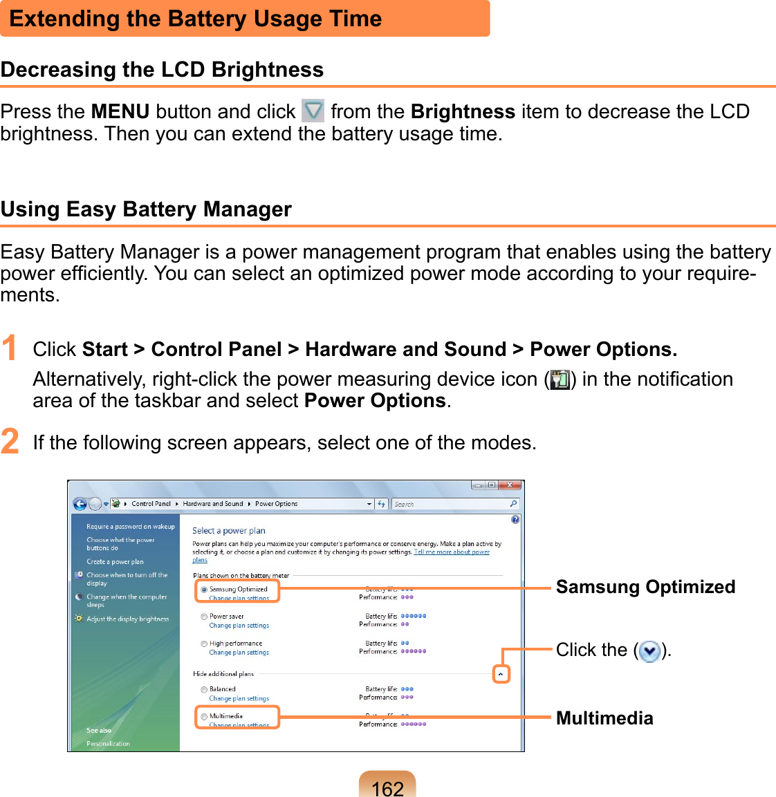 Extending the Battery Usage Time162Decreasing the LCD BrightnessPress the MENU button and click   from the Brightness item to decrease the LCD brightness. Then you can extend the battery usage time.Using Easy Battery ManagerEasy Battery Manager is a power management program that enables using the battery power efﬁciently. You can select an optimized power mode according to your require-ments.1 Click Start &gt; Control Panel &gt; Hardware and Sound &gt; Power Options.Alternatively, right-click the power measuring device icon ( ) in the notiﬁcation area of the taskbar and select Power Options.2  If the following screen appears, select one of the modes.MultimediaSamsung OptimizedClick the ( ).