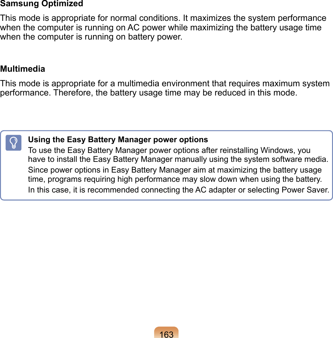 Samsung OptimizedThis mode is appropriate for normal conditions. It maximizes the system performance when the computer is running on AC power while maximizing the battery usage time when the computer is running on battery power.MultimediaThis mode is appropriate for a multimedia environment that requires maximum system performance. Therefore, the battery usage time may be reduced in this mode.163Using the Easy Battery Manager power optionsTo use the Easy Battery Manager power options after reinstalling Windows, you have to install the Easy Battery Manager manually using the system software media.Since power options in Easy Battery Manager aim at maximizing the battery usage time, programs requiring high performance may slow down when using the battery.In this case, it is recommended connecting the AC adapter or selecting Power Saver.