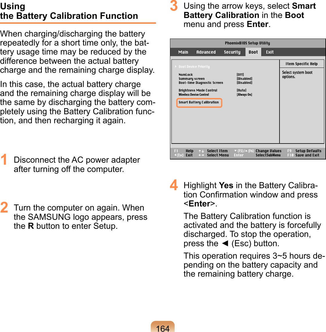 164Using  the Battery Calibration FunctionWhen charging/discharging the battery repeatedly for a short time only, the bat-tery usage time may be reduced by the difference between the actual battery charge and the remaining charge display.In this case, the actual battery charge and the remaining charge display will be the same by discharging the battery com-pletely using the Battery Calibration func-tion, and then recharging it again.1  Disconnect the AC power adapter after turning off the computer.2  Turn the computer on again. When the SAMSUNG logo appears, press the R button to enter Setup.3  Using the arrow keys, select Smart Battery Calibration in the Boot menu and press Enter.4  Highlight Yes in the Battery Calibra-tion Conﬁrmation window and press &lt;Enter&gt;.The Battery Calibration function is activated and the battery is forcefully discharged. To stop the operation, press the ◄ (Esc) button.This operation requires 3~5 hours de-pending on the battery capacity and the remaining battery charge.