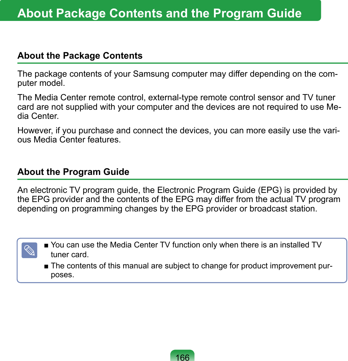 166About the Package ContentsThe package contents of your Samsung computer may differ depending on the com-puter model.The Media Center remote control, external-type remote control sensor and TV tuner card are not supplied with your computer and the devices are not required to use Me-dia Center. However, if you purchase and connect the devices, you can more easily use the vari-ous Media Center features.About the Program GuideAn electronic TV program guide, the Electronic Program Guide (EPG) is provided by the EPG provider and the contents of the EPG may differ from the actual TV program depending on programming changes by the EPG provider or broadcast station.About Package Contents and the Program Guide■ You can use the Media Center TV function only when there is an installed TV tuner card.■ The contents of this manual are subject to change for product improvement pur-poses.