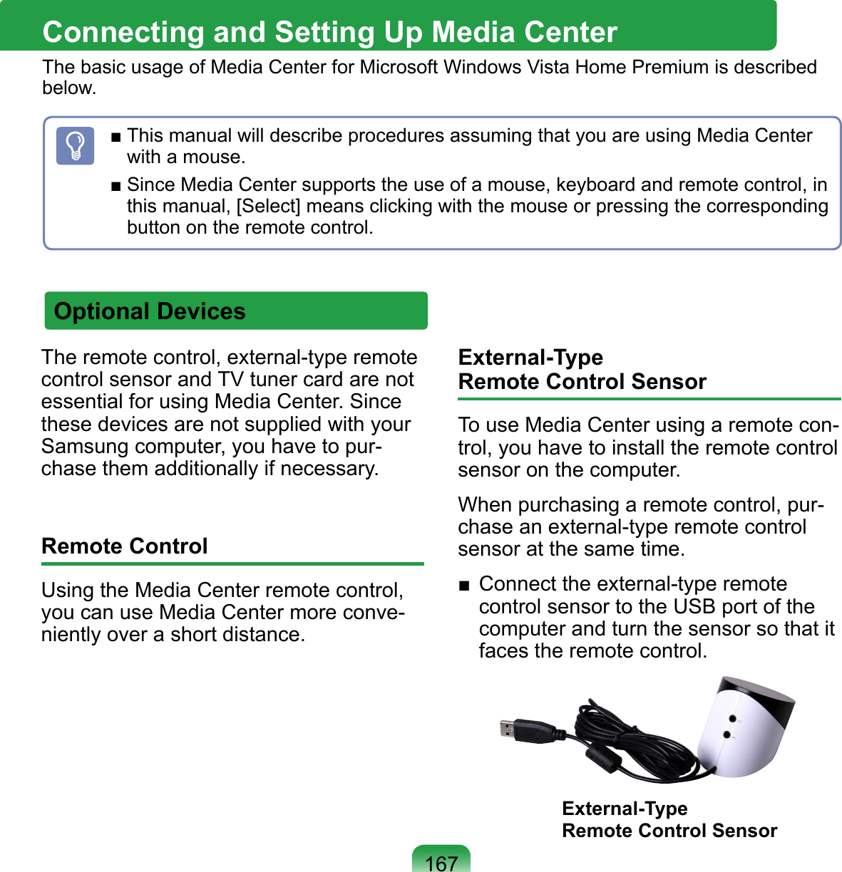 167Connecting and Setting Up Media CenterThe basic usage of Media Center for Microsoft Windows Vista Home Premium is described below.Optional DevicesThe remote control, external-type remote control sensor and TV tuner card are not essential for using Media Center. Since these devices are not supplied with your Samsung computer, you have to pur-chase them additionally if necessary.Remote ControlUsing the Media Center remote control, you can use Media Center more conve-niently over a short distance.External-Type  Remote Control SensorTo use Media Center using a remote con-trol, you have to install the remote control sensor on the computer. When purchasing a remote control, pur-chase an external-type remote control sensor at the same time.■  Connect the external-type remote control sensor to the USB port of the computer and turn the sensor so that it faces the remote control.External-Type  Remote Control Sensor■ This manual will describe procedures assuming that you are using Media Center with a mouse. ■ Since Media Center supports the use of a mouse, keyboard and remote control, in this manual, [Select] means clicking with the mouse or pressing the corresponding button on the remote control. 