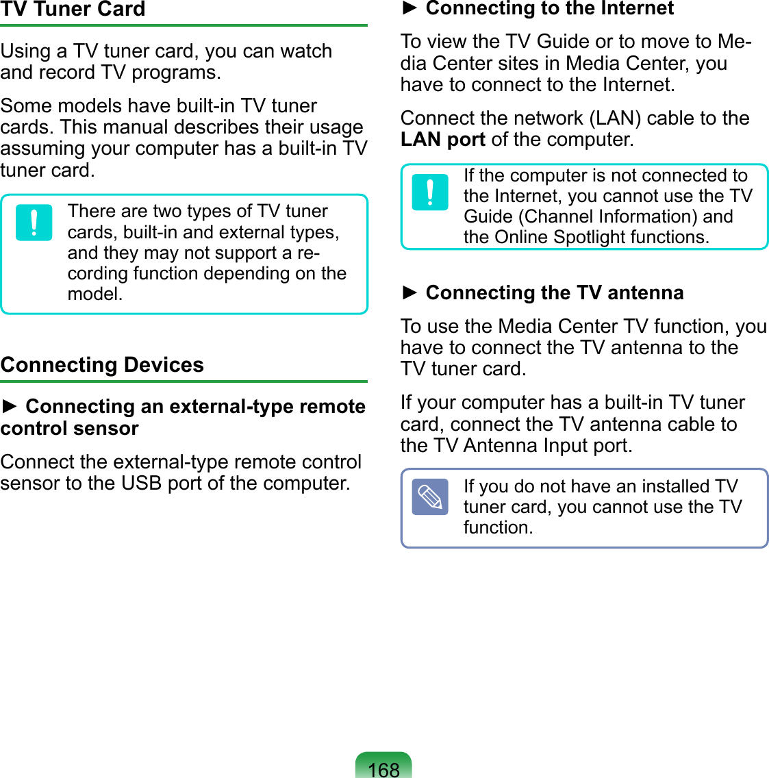 168TV Tuner CardUsing a TV tuner card, you can watch and record TV programs.Some models have built-in TV tuner cards. This manual describes their usage assuming your computer has a built-in TV tuner card.There are two types of TV tuner cards, built-in and external types, and they may not support a re-cording function depending on the model.Connecting Devices► Connecting an external-type remote control sensorConnect the external-type remote control sensor to the USB port of the computer.► Connecting to the InternetTo view the TV Guide or to move to Me-dia Center sites in Media Center, you have to connect to the Internet.Connect the network (LAN) cable to the LAN port of the computer.If the computer is not connected to the Internet, you cannot use the TV Guide (Channel Information) and the Online Spotlight functions.► Connecting the TV antennaTo use the Media Center TV function, you have to connect the TV antenna to the TV tuner card.If your computer has a built-in TV tuner card, connect the TV antenna cable to the TV Antenna Input port.If you do not have an installed TV tuner card, you cannot use the TV function.