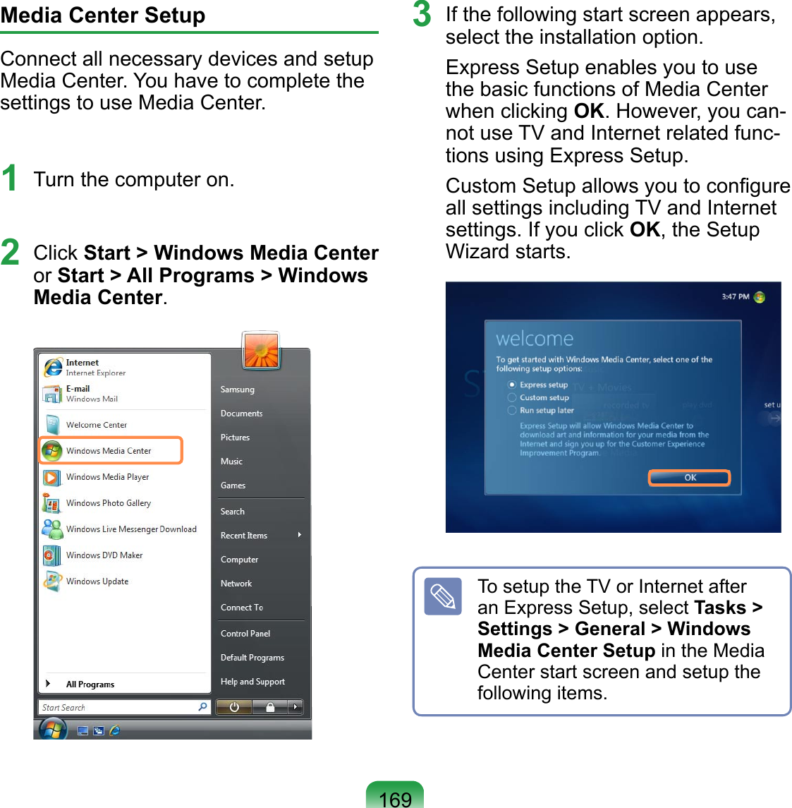 169Media Center SetupConnect all necessary devices and setup Media Center. You have to complete the settings to use Media Center.1  Turn the computer on. 2  Click Start &gt; Windows Media Center or Start &gt; All Programs &gt; Windows Media Center. 3  If the following start screen appears, select the installation option.Express Setup enables you to use the basic functions of Media Center when clicking OK. However, you can-not use TV and Internet related func-tions using Express Setup.Custom Setup allows you to conﬁgure all settings including TV and Internet settings. If you click OK, the Setup Wizard starts. To setup the TV or Internet after an Express Setup, select Tasks &gt; Settings &gt; General &gt; Windows Media Center Setup in the Media Center start screen and setup the following items.