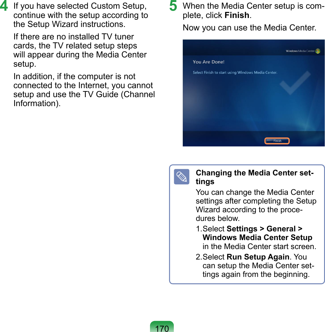 1704  If you have selected Custom Setup, continue with the setup according to the Setup Wizard instructions.If there are no installed TV tuner cards, the TV related setup steps will appear during the Media Center setup.In addition, if the computer is not connected to the Internet, you cannot setup and use the TV Guide (Channel Information).5  When the Media Center setup is com-plete, click Finish.Now you can use the Media Center. Changing the Media Center set-tingsYou can change the Media Center settings after completing the Setup Wizard according to the proce-dures below. 1. Select Settings &gt; General &gt; Windows Media Center Setup in the Media Center start screen.2. Select Run Setup Again. You can setup the Media Center set-tings again from the beginning.