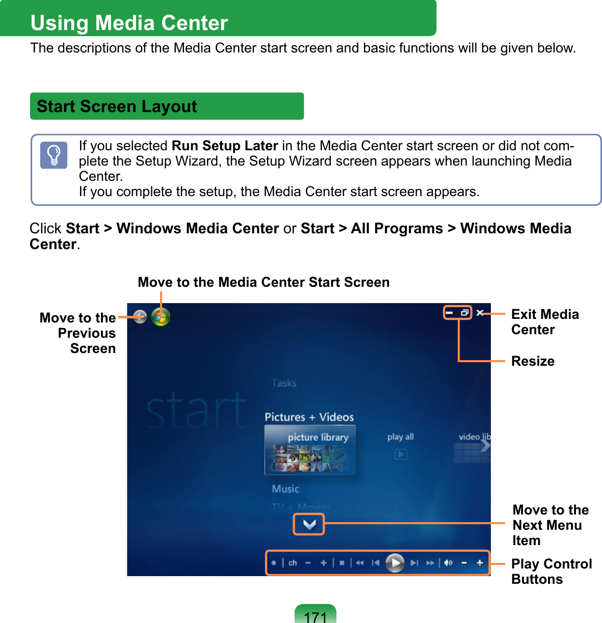 171Start Screen LayoutClick Start &gt; Windows Media Center or Start &gt; All Programs &gt; Windows Media Center.Move to the Previous ScreenMove to the Media Center Start ScreenExit Media CenterResizeMove to the Next Menu ItemPlay Control ButtonsUsing Media Center The descriptions of the Media Center start screen and basic functions will be given below. If you selected Run Setup Later in the Media Center start screen or did not com-plete the Setup Wizard, the Setup Wizard screen appears when launching Media Center.  If you complete the setup, the Media Center start screen appears.