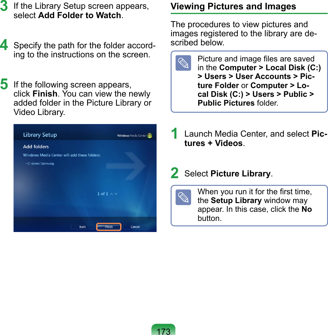 1733  If the Library Setup screen appears, select Add Folder to Watch.4  Specify the path for the folder accord-ing to the instructions on the screen. 5  If the following screen appears, click Finish. You can view the newly added folder in the Picture Library or Video Library.  Viewing Pictures and ImagesThe procedures to view pictures and images registered to the library are de-scribed below.Picture and image ﬁles are saved in the Computer &gt; Local Disk (C:) &gt; Users &gt; User Accounts &gt; Pic-ture Folder or Computer &gt; Lo-cal Disk (C:) &gt; Users &gt; Public &gt; Public Pictures folder.1  Launch Media Center, and select Pic-tures + Videos.2  Select Picture Library.When you run it for the ﬁrst time, the Setup Library window may appear. In this case, click the No button.