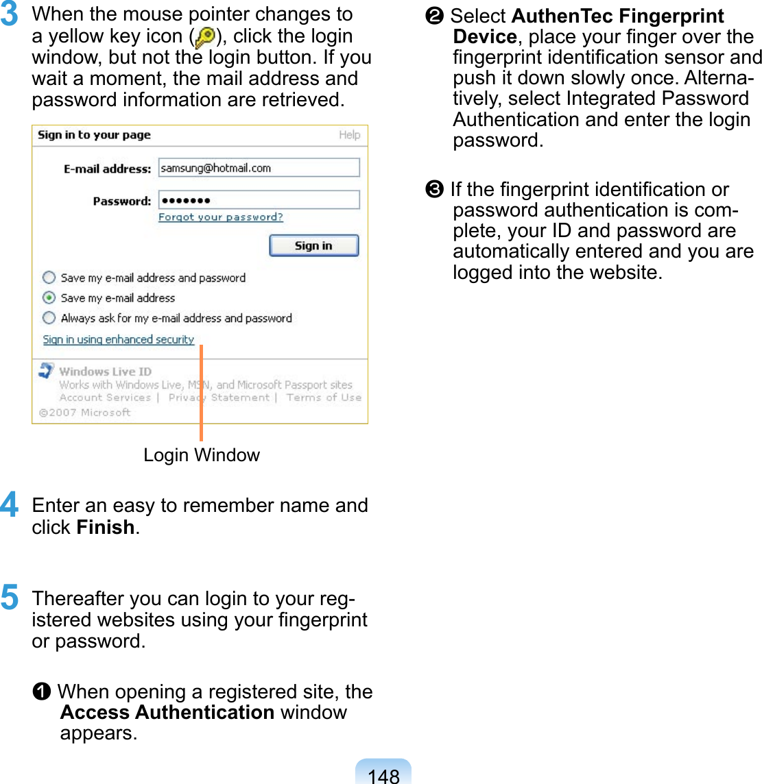 1483 When the mouse pointer changes to a yellow key icon ( ), click the login window, but not the login button. If you wait a moment, the mail address and password information are retrieved. Login Window4 Enter an easy to remember name and click Finish. 5 Thereafter you can login to your reg-istered websites using your ﬁngerprint or password.  z When opening a registered site, the Access Authentication window appears.x Select AuthenTec Fingerprint Device, place your ﬁnger over the ﬁngerprint identiﬁcation sensor and push it down slowly once. Alterna-tively, select Integrated Password Authentication and enter the login password.c If the ﬁngerprint identiﬁcation or password authentication is com-plete, your ID and password are automatically entered and you are logged into the website.