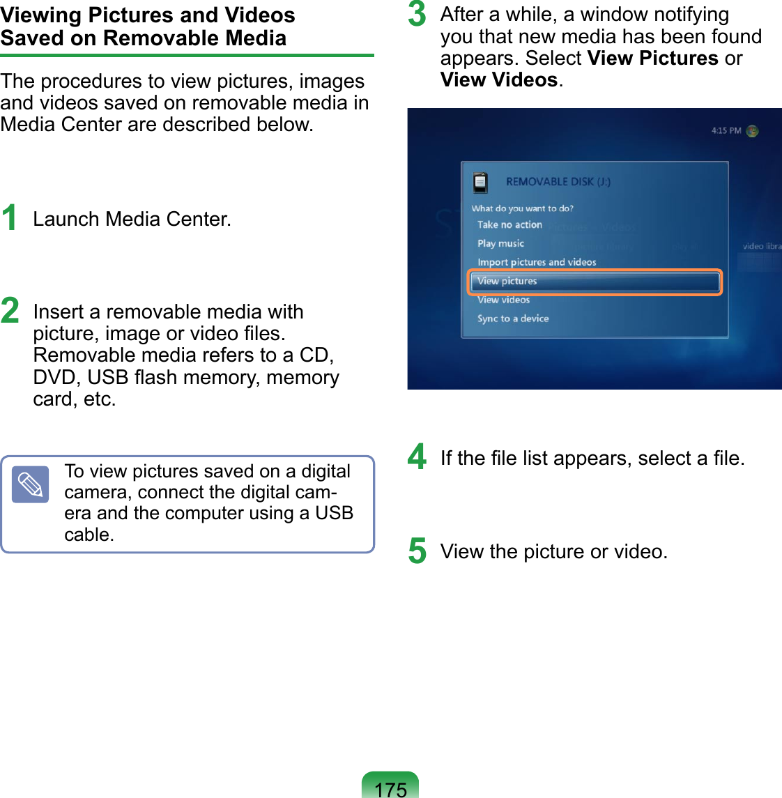 175Viewing Pictures and Videos  Saved on Removable Media The procedures to view pictures, images and videos saved on removable media in Media Center are described below.1  Launch Media Center.2  Insert a removable media with picture, image or video ﬁles.  Removable media refers to a CD, DVD, USB ﬂash memory, memory card, etc.To view pictures saved on a digital camera, connect the digital cam-era and the computer using a USB cable.3  After a while, a window notifying you that new media has been found appears. Select View Pictures or View Videos.4  If the ﬁle list appears, select a ﬁle.5  View the picture or video. 