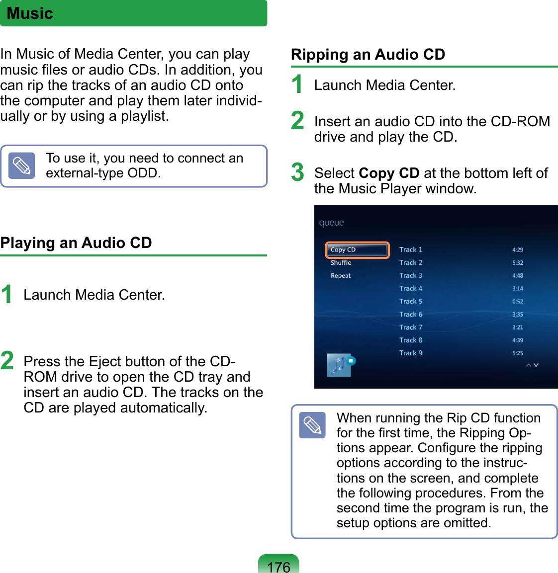 176In Music of Media Center, you can play music ﬁles or audio CDs. In addition, you can rip the tracks of an audio CD onto the computer and play them later individ-ually or by using a playlist.To use it, you need to connect an external-type ODD.Playing an Audio CD 1  Launch Media Center.2  Press the Eject button of the CD-ROM drive to open the CD tray and insert an audio CD. The tracks on the CD are played automatically.Ripping an Audio CD1  Launch Media Center.2  Insert an audio CD into the CD-ROM drive and play the CD.3  Select Copy CD at the bottom left of the Music Player window. When running the Rip CD function for the ﬁrst time, the Ripping Op-tions appear. Conﬁgure the ripping options according to the instruc-tions on the screen, and complete the following procedures. From the second time the program is run, the setup options are omitted.Music