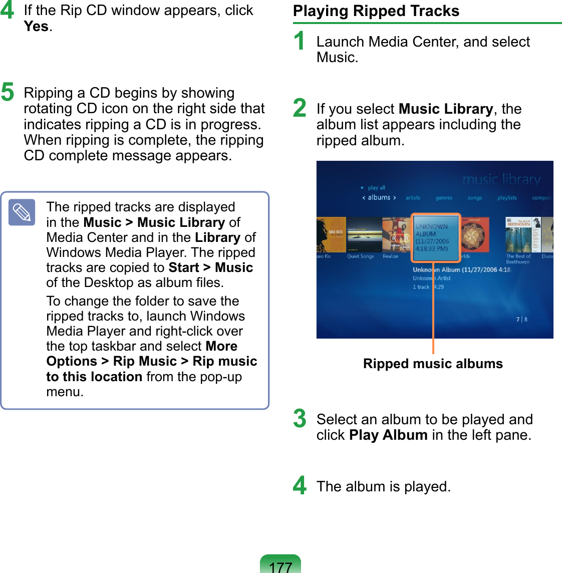 1774  If the Rip CD window appears, click Yes. 5  Ripping a CD begins by showing rotating CD icon on the right side that indicates ripping a CD is in progress. When ripping is complete, the ripping CD complete message appears.The ripped tracks are displayed in the Music &gt; Music Library of Media Center and in the Library of Windows Media Player. The ripped tracks are copied to Start &gt; Music of the Desktop as album ﬁles.To change the folder to save the ripped tracks to, launch Windows Media Player and right-click over the top taskbar and select More Options &gt; Rip Music &gt; Rip music to this location from the pop-up menu.Playing Ripped Tracks1  Launch Media Center, and select Music.2  If you select Music Library, the album list appears including the ripped album. Ripped music albums3  Select an album to be played and click Play Album in the left pane.4  The album is played.