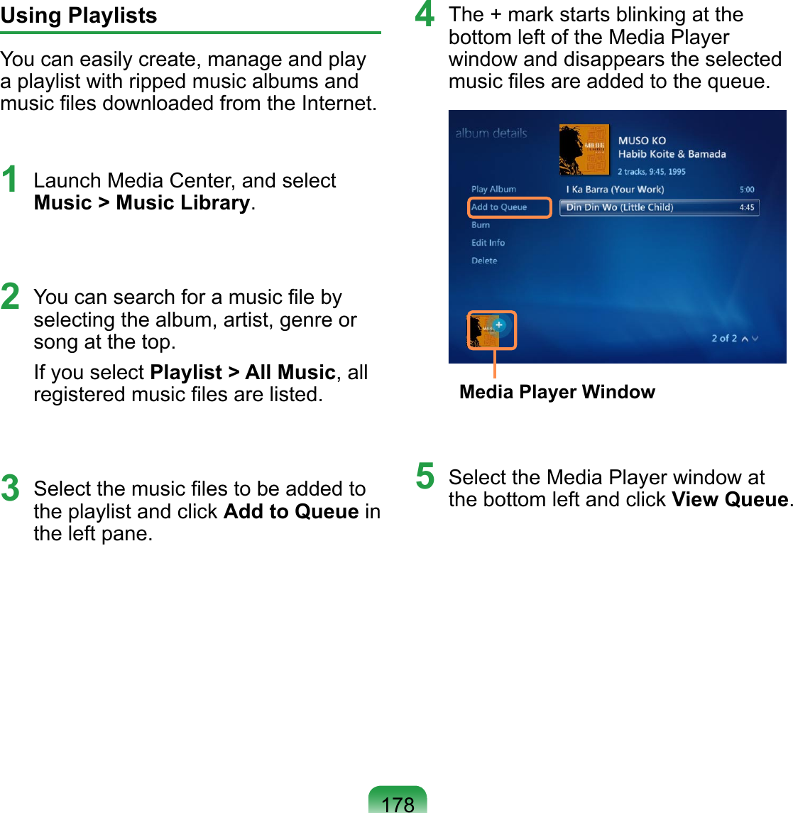 178Using PlaylistsYou can easily create, manage and play a playlist with ripped music albums and music ﬁles downloaded from the Internet.1  Launch Media Center, and select Music &gt; Music Library.2  You can search for a music ﬁle by selecting the album, artist, genre or song at the top.If you select Playlist &gt; All Music, all registered music ﬁles are listed.3  Select the music ﬁles to be added to the playlist and click Add to Queue in the left pane.4  The + mark starts blinking at the bottom left of the Media Player window and disappears the selected music ﬁles are added to the queue. Media Player Window5  Select the Media Player window at the bottom left and click View Queue.