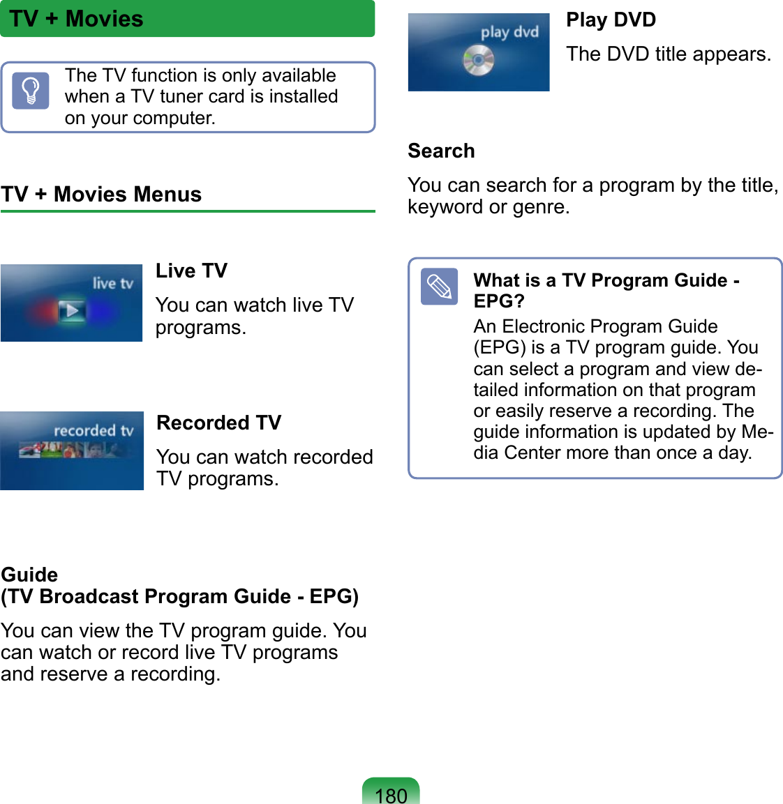 180TV + MoviesThe TV function is only available when a TV tuner card is installed on your computer.TV + Movies MenusLive TVYou can watch live TV programs.Recorded TVYou can watch recorded TV programs. Guide  (TV Broadcast Program Guide - EPG)You can view the TV program guide. You can watch or record live TV programs and reserve a recording.Play DVDThe DVD title appears.SearchYou can search for a program by the title, keyword or genre.What is a TV Program Guide - EPG?An Electronic Program Guide (EPG) is a TV program guide. You can select a program and view de-tailed information on that program or easily reserve a recording. The guide information is updated by Me-dia Center more than once a day.