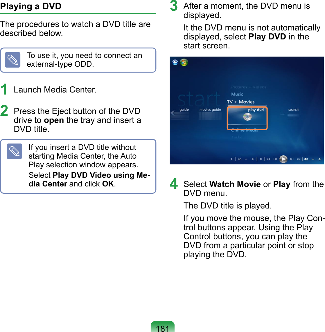181Playing a DVD The procedures to watch a DVD title are described below.To use it, you need to connect an external-type ODD.1  Launch Media Center.2  Press the Eject button of the DVD drive to open the tray and insert a DVD title.If you insert a DVD title without starting Media Center, the Auto Play selection window appears. Select Play DVD Video using Me-dia Center and click OK.3  After a moment, the DVD menu is displayed.It the DVD menu is not automatically displayed, select Play DVD in the start screen.4  Select Watch Movie or Play from the DVD menu.The DVD title is played.If you move the mouse, the Play Con-trol buttons appear. Using the Play Control buttons, you can play the DVD from a particular point or stop playing the DVD.