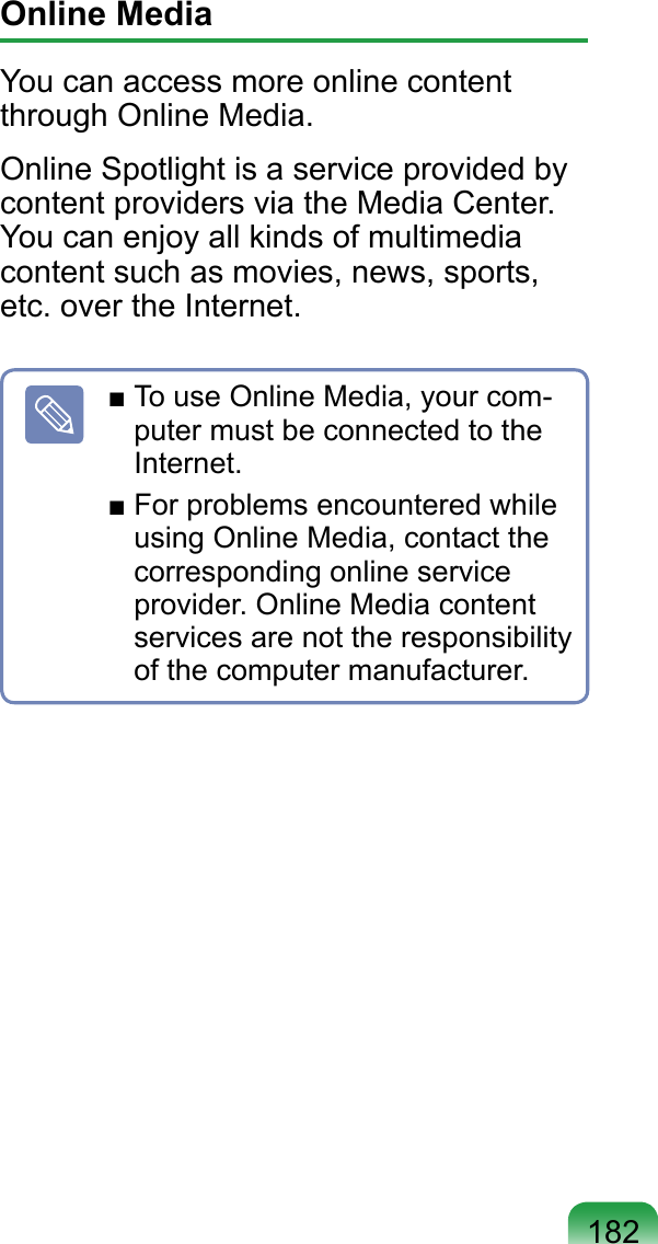 182Online MediaYou can access more online content through Online Media.Online Spotlight is a service provided by content providers via the Media Center. You can enjoy all kinds of multimedia content such as movies, news, sports, etc. over the Internet.■ To use Online Media, your com-puter must be connected to the Internet.■ For problems encountered while using Online Media, contact the corresponding online service provider. Online Media content services are not the responsibility of the computer manufacturer.