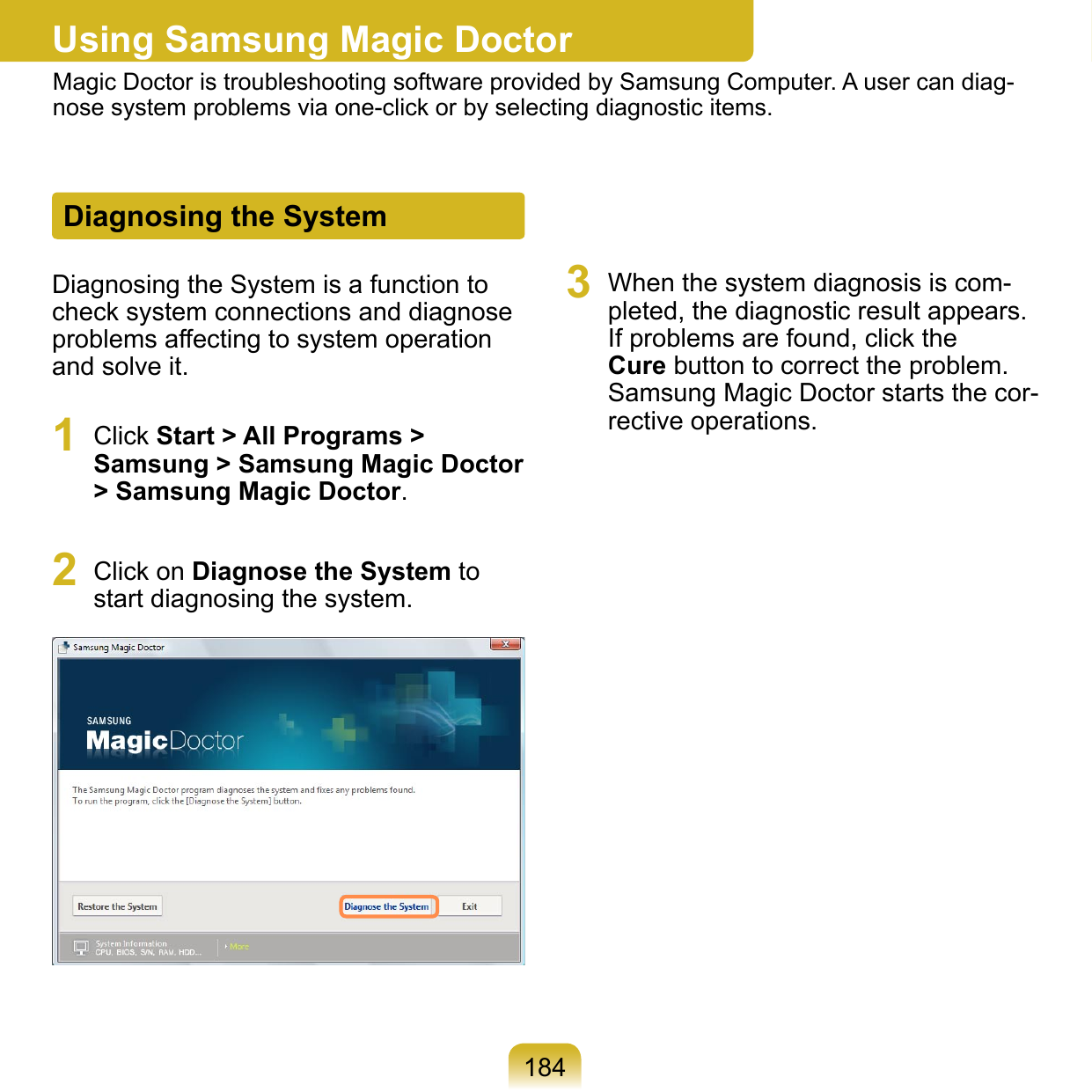 184Using Samsung Magic DoctorMagic Doctor is troubleshooting software provided by Samsung Computer. A user can diag-nose system problems via one-click or by selecting diagnostic items.Diagnosing the SystemDiagnosing the System is a function to check system connections and diagnose problems affecting to system operation and solve it.1  Click Start &gt; All Programs &gt; Samsung &gt; Samsung Magic Doctor &gt; Samsung Magic Doctor.2  Click on Diagnose the System to start diagnosing the system.3  When the system diagnosis is com-pleted, the diagnostic result appears. If problems are found, click the Cure button to correct the problem. Samsung Magic Doctor starts the cor-rective operations.