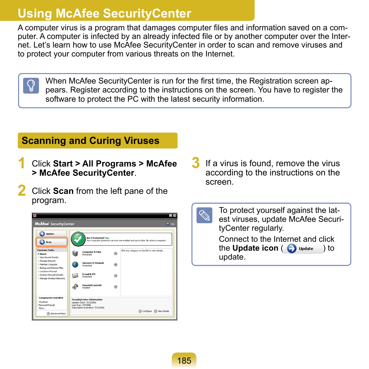 185Using McAfee SecurityCenterA computer virus is a program that damages computer ﬁles and information saved on a com-puter. A computer is infected by an already infected ﬁle or by another computer over the Inter-net. Let’s learn how to use McAfee SecurityCenter in order to scan and remove viruses and to protect your computer from various threats on the Internet.Scanning and Curing Viruses1  Click Start &gt; All Programs &gt; McAfee &gt; McAfee SecurityCenter.2  Click Scan from the left pane of the program. 3  If a virus is found, remove the virus according to the instructions on the screen.To protect yourself against the lat-est viruses, update McAfee Securi-tyCenter regularly.Connect to the Internet and click the Update icon ( ) to update.When McAfee SecurityCenter is run for the ﬁrst time, the Registration screen ap-pears. Register according to the instructions on the screen. You have to register the software to protect the PC with the latest security information.