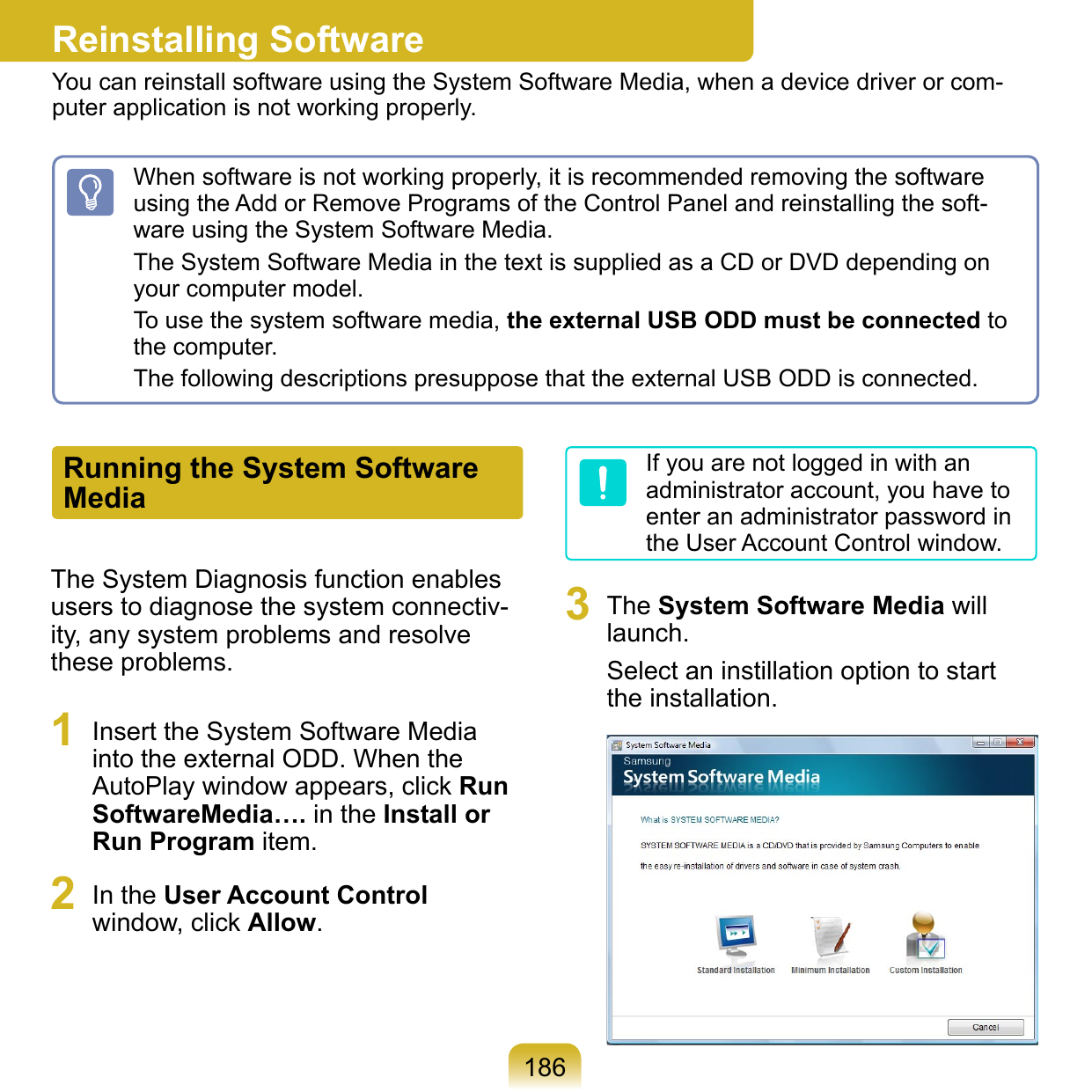186Reinstalling SoftwareYou can reinstall software using the System Software Media, when a device driver or com-puter application is not working properly.The System Diagnosis function enables users to diagnose the system connectiv-ity, any system problems and resolve these problems.1  Insert the System Software Media into the external ODD. When the AutoPlay window appears, click Run SoftwareMedia…. in the Install or Run Program item.2  In the User Account Control window, click Allow.If you are not logged in with an administrator account, you have to enter an administrator password in the User Account Control window.3  The System Software Media will launch.Select an instillation option to start the installation. When software is not working properly, it is recommended removing the software using the Add or Remove Programs of the Control Panel and reinstalling the soft-ware using the System Software Media.The System Software Media in the text is supplied as a CD or DVD depending on your computer model.To use the system software media, the external USB ODD must be connected to the computer.The following descriptions presuppose that the external USB ODD is connected.Running the System Software Media