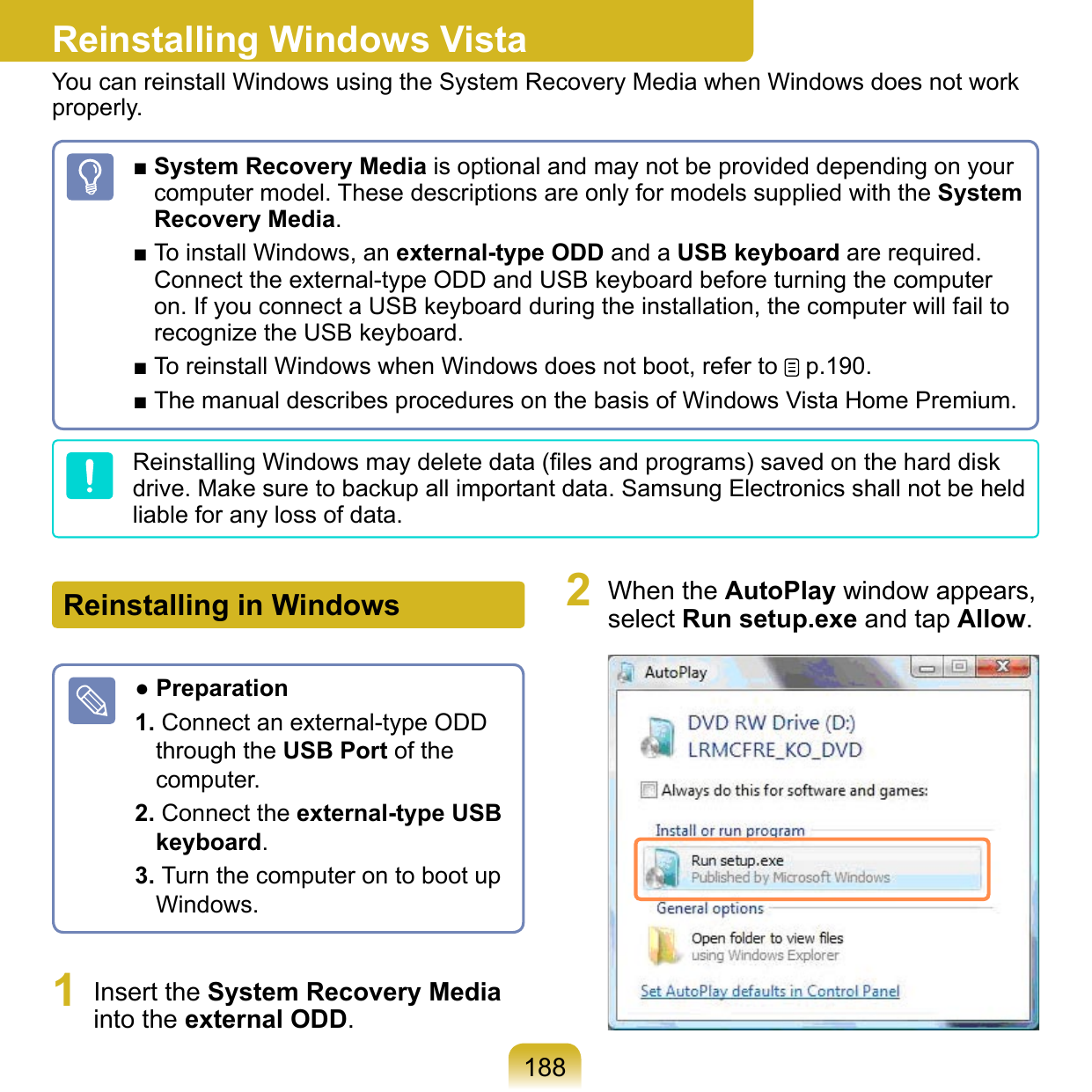 188Reinstalling Windows VistaYou can reinstall Windows using the System Recovery Media when Windows does not work properly.■ System Recovery Media is optional and may not be provided depending on your computer model. These descriptions are only for models supplied with the System Recovery Media.■ To install Windows, an external-type ODD and a USB keyboard are required. Connect the external-type ODD and USB keyboard before turning the computer on. If you connect a USB keyboard during the installation, the computer will fail to recognize the USB keyboard.■ To reinstall Windows when Windows does not boot, refer to   p.190.■ The manual describes procedures on the basis of Windows Vista Home Premium.Reinstalling Windows may delete data (ﬁles and programs) saved on the hard disk drive. Make sure to backup all important data. Samsung Electronics shall not be held liable for any loss of data.Reinstalling in Windows● Preparation1. Connect an external-type ODD through the USB Port of the computer.2. Connect the external-type USB keyboard.3. Turn the computer on to boot up Windows.1  Insert the System Recovery Media into the external ODD.2  When the AutoPlay window appears, select Run setup.exe and tap Allow. 