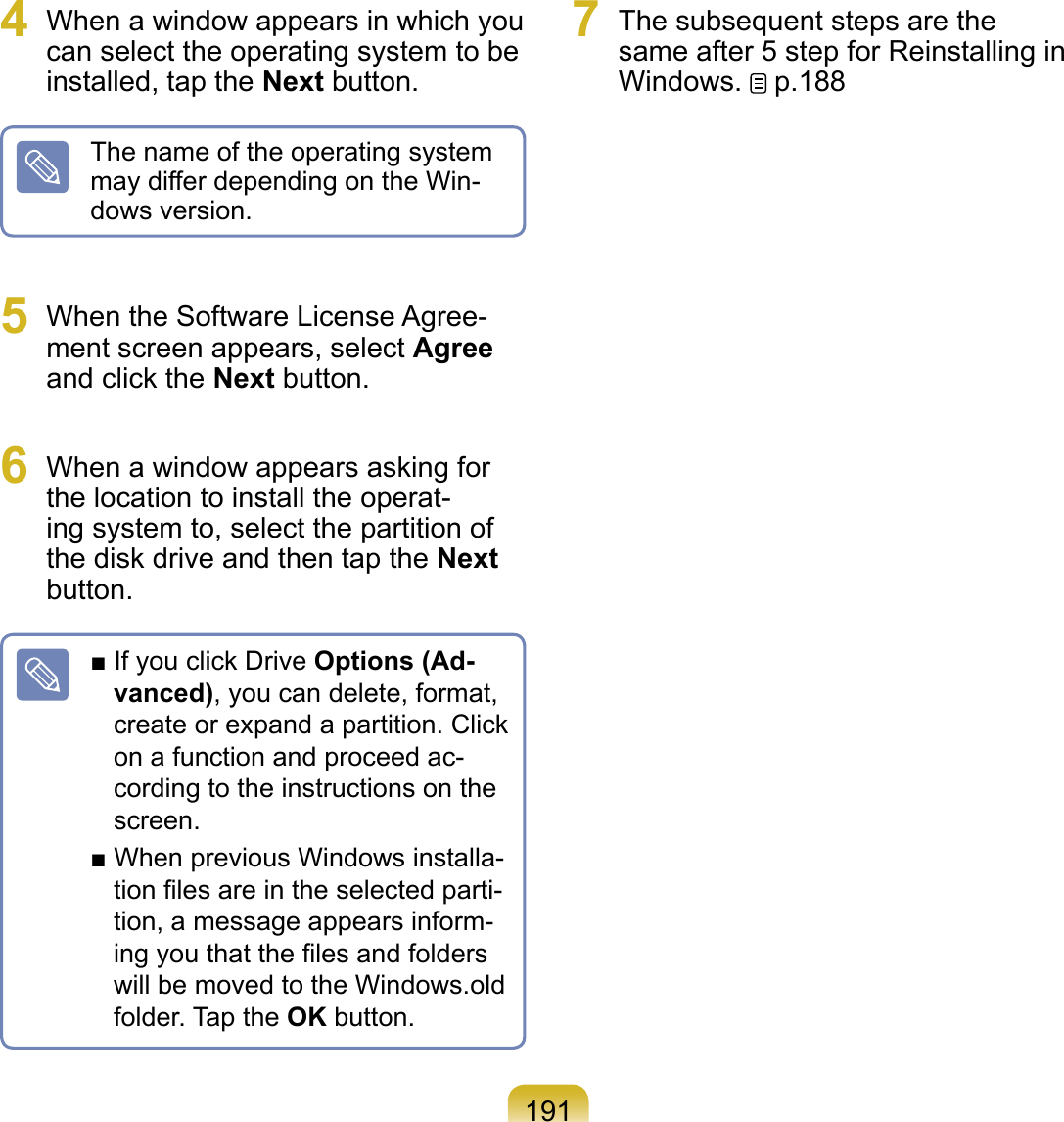 1914  When a window appears in which you can select the operating system to be installed, tap the Next button.The name of the operating system may differ depending on the Win-dows version.5  When the Software License Agree-ment screen appears, select Agree and click the Next button. 6  When a window appears asking for the location to install the operat-ing system to, select the partition of the disk drive and then tap the Next button. ■ If you click Drive Options (Ad-vanced), you can delete, format, create or expand a partition. Click on a function and proceed ac-cording to the instructions on the screen.■ When previous Windows installa-tion ﬁles are in the selected parti-tion, a message appears inform-ing you that the ﬁles and folders will be moved to the Windows.old folder. Tap the OK button.7  The subsequent steps are the same after 5 step for Reinstalling in Windows.   p.188