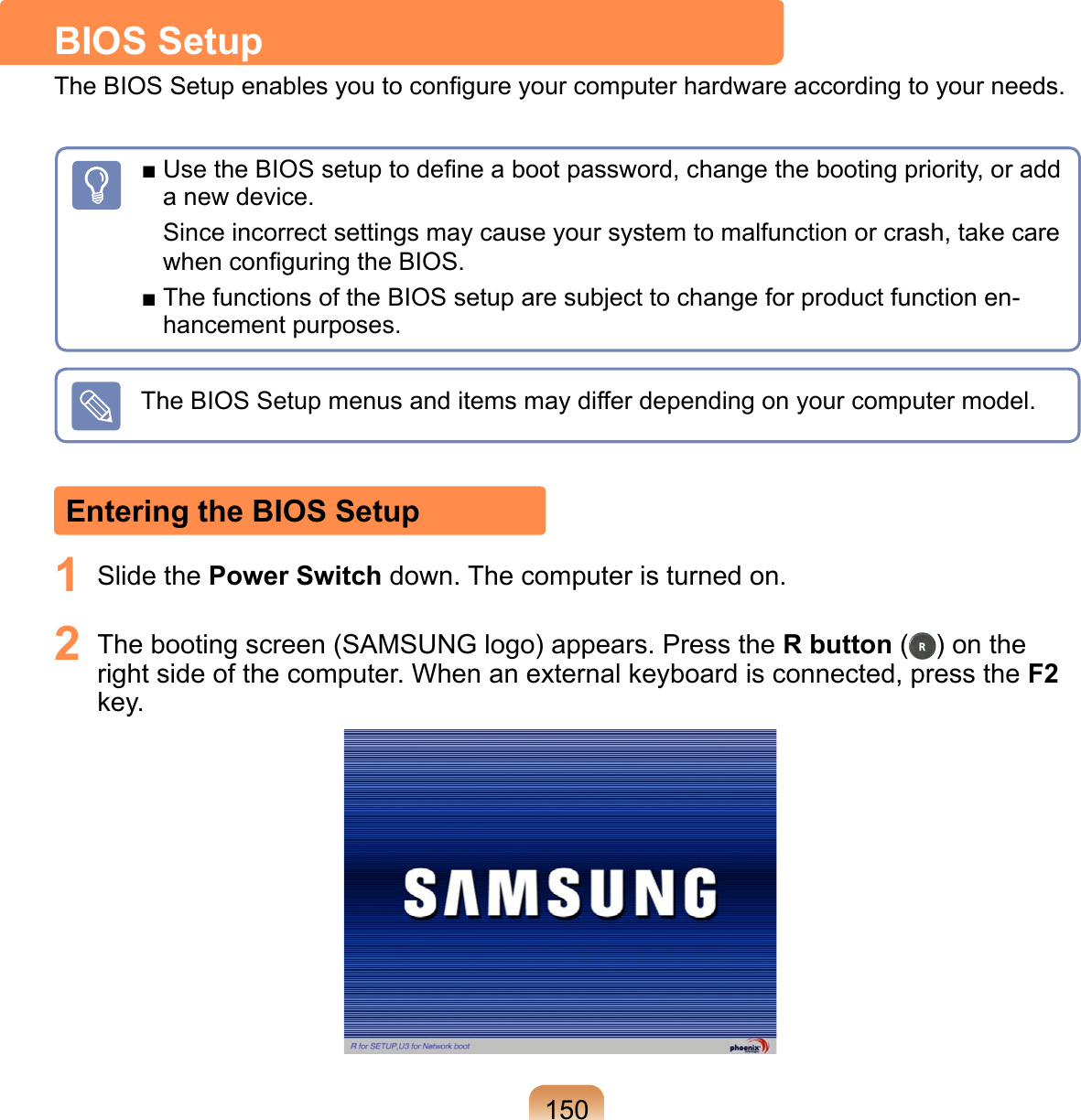 1501  Slide the Power Switch down. The computer is turned on.2  The booting screen (SAMSUNG logo) appears. Press the R button ( ) on the right side of the computer. When an external keyboard is connected, press the F2 key.Entering the BIOS SetupBIOS SetupThe BIOS Setup enables you to conﬁgure your computer hardware according to your needs.■ Use the BIOS setup to deﬁne a boot password, change the booting priority, or add a new device.Since incorrect settings may cause your system to malfunction or crash, take care when conﬁguring the BIOS.■ The functions of the BIOS setup are subject to change for product function en-hancement purposes.The BIOS Setup menus and items may differ depending on your computer model.
